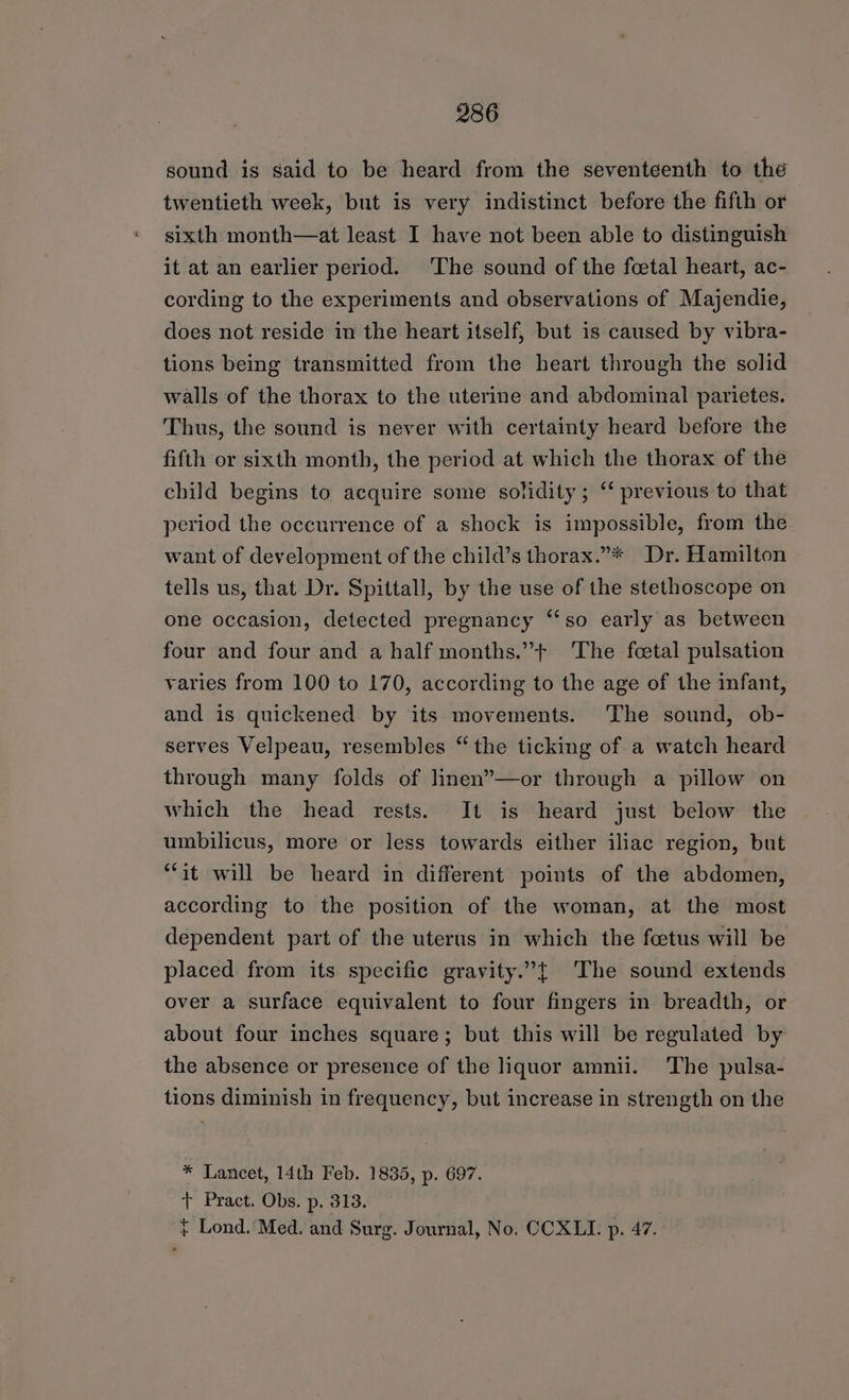 sound is said to be heard from the seventeenth to the twentieth week, but is very indistinct before the fifth or sixth month—at least I have not been able to distinguish it at an earlier period. The sound of the fcetal heart, ac- cording to the experiments and observations of Majendie, does not reside in the heart itself, but is caused by vibra- tions being transmitted from the heart through the solid walls of the thorax to the uterine and abdominal parietes. Thus, the sound is never with certainty heard before the fifth or sixth month, the period at which the thorax of the child begins to acquire some solidity; ‘‘ previous to that period the occurrence of a shock is impossible, from the want of development of the child’s thorax.”* Dr. Hamilton tells us, that Dr. Spittall, by the use of the stethoscope on one occasion, detected pregnancy ‘‘so early as between four and four and a half months.”+ ‘The foetal pulsation varies from 100 to 170, according to the age of the infant, and is quickened by its movements. The sound, ob- serves Velpeau, resembles “the ticking of a watch heard through many folds of linen’—or through a pillow on which the head rests. It is heard just below the umbilicus, more or less towards either iliac region, but “it will be heard in different points of the abdomen, according to the position of the woman, at the most dependent part of the uterus in which the feetus will be placed from its specific gravity.”t The sound extends over a surface equivalent to four fingers in breadth, or about four inches square; but this will be regulated by the absence or presence of the liquor amnii. The pulsa- tions diminish in frequency, but increase in strength on the * Lancet, 14th Feb. 1835, p. 697. t+ Pract. Obs. p. 313. } Lond.’ Med. and Surg. Journal, No. CCXLI. p. 47.