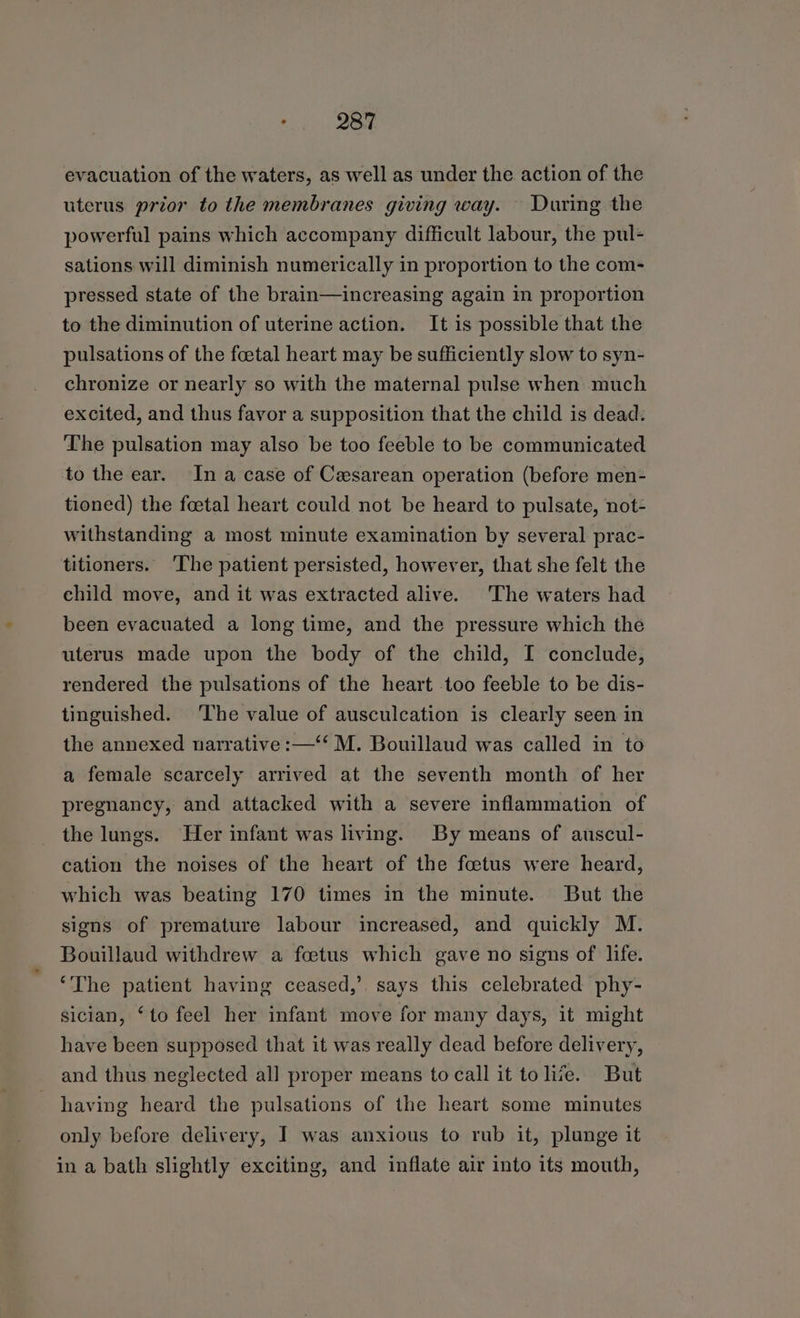evacuation of the waters, as well as under the action of the uterus prior to the membranes giving way. During the powerful pains which accompany difficult labour, the pul- sations will diminish numerically in proportion to the com- pressed state of the brain—increasing again in proportion to the diminution of uterine action. It is possible that the pulsations of the foetal heart may be sufficiently slow to syn- chronize or nearly so with the maternal pulse when much excited, and thus favor a supposition that the child is dead. The pulsation may also be too feeble to be communicated to the ear. In a case of Cesarean operation (before men- tioned) the foetal heart could not be heard to pulsate, not- withstanding a most minute examination by several prac- titioners. ‘The patient persisted, however, that she felt the child move, and it was extracted alive. The waters had been evacuated a long time, and the pressure which the uterus made upon the body of the child, I conclude, rendered the pulsations of the heart too feeble to be dis- tinguished. ‘The value of ausculcation is clearly seen in the annexed narrative :—‘‘ M. Bouillaud was called in to a female scarcely arrived at the seventh month of her pregnancy, and attacked with a severe inflammation of the lungs. Her infant was living. By means of auscul- cation the noises of the heart of the foetus were heard, which was beating 170 times in the minute. But the signs of premature labour increased, and quickly M. Bouillaud withdrew a foetus which gave no signs of life. ‘The patient having ceased,’ says this celebrated phy- sician, ‘to feel her infant move for many days, it might have been supposed that it was really dead before delivery, and thus neglected all proper means to call it tolize. But having heard the pulsations of the heart some minutes only before delivery, I was anxious to rub it, plunge it in a bath slightly exciting, and inflate air into its mouth,