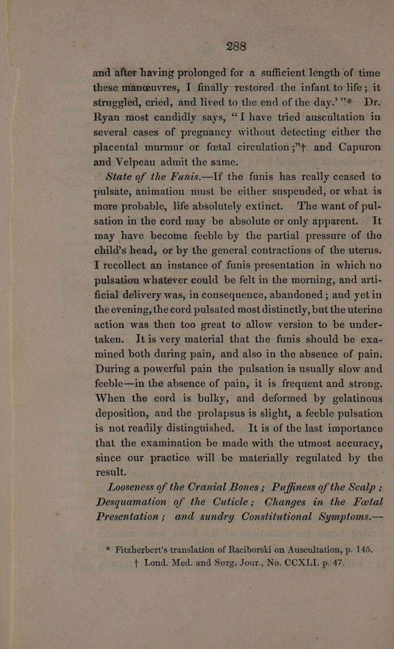 and after having prolonged for a sufficient length of time these manceuvres, I finally restored the infant.to life; it struggled, cried, and lived to the end of the day.’”** Dr. Ryan most candidly says, “I have tried auscultation in several cases of pregnancy without detecting either the placental murmur or fetal circulation;”+ and Capuron and Velpeau admit the same. ) State of the Funis.—lf the funis has really ceased to pulsate, animation must be either suspended, or what is more probable, life absolutely extinct. The want of pul- sation in the cord may be absolute or only apparent. It may have become feeble by the partial pressure of the child’s head, or by the general contractions of the uterus. I recollect an instance of funis presentation in which no pulsation whatever could be felt in the morning, and arti- - ficial delivery was, in consequence, abandoned ; and yet in the evening, the cord pulsated most distinctly, but the uterine action was then too great to allow version to be under- taken. Itis very material that the funis should be exa- mined both during pain, and also in the absence of pain, During a powerful pain the pulsation is usually slow and feeble—in the absence of pain, it is frequent and strong. When the cord is bulky, and deformed by gelatinous deposition, and the prolapsus is slight, a feeble pulsation is not readily distinguished. It is of the last importance that the examination be made with the utmost accuracy, since our practice will be materially regulated by the result. Looseness of the Cranial Bones ; Puffiness of the Scalp ; Desquamation of the Cuticle; Changes in the Fetal Presentation ; and sundry Constitutional Symptoms.— * Fitzherbert’s translation of Raciborski on Auscultation, p. 145. + Lond. Med. and Surg. Jour., No. CCXLI. p. 47.