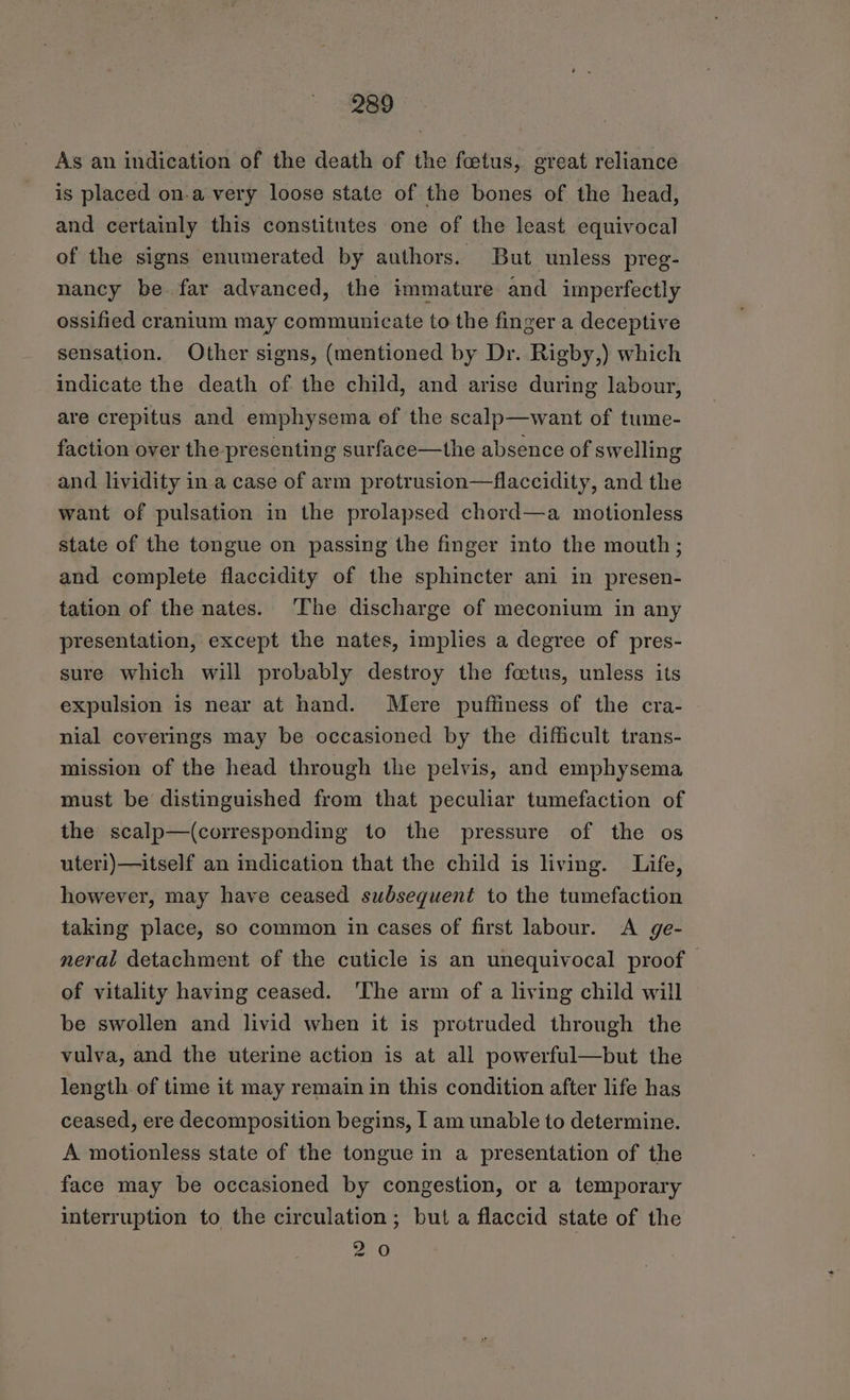 As an indication of the death of the foetus, great reliance is placed on.a very loose state of the bones of the head, and certainly this constitutes one of the least equivocal of the signs enumerated by authors. But unless preg- nancy be far advanced, the immature and imperfectly ossified cranium may communicate to the finger a deceptive sensation. Other signs, (mentioned by Dr. Rigby,) which indicate the death of the child, and arise during labour, are crepitus and emphysema of the scalp—want of tume- faction over the presenting surface—the absence of swelling and lividity ina case of arm protrusion—flaccidity, and the want of pulsation in the prolapsed chord—a motionless state of the tongue on passing the finger into the mouth; and complete flaccidity of the sphincter ani in presen- tation of the nates. ‘The discharge of meconium in any presentation, except the nates, implies a degree of pres- sure which will probably destroy the foetus, unless its expulsion is near at hand. Mere puffiness of the cra- nial coverings may be occasioned by the difficult trans- mission of the head through the pelvis, and emphysema must be distinguished from that peculiar tumefaction of the scalp—(corresponding to the pressure of the os uter1)—itself an imdication that the child is living. Life, however, may have ceased subsequent to the tumefaction taking place, so common in cases of first labour. &lt;A ge- neral detachment of the cuticle is an unequivocal proof of vitality having ceased. ‘The arm of a living child will be swollen and livid when it is protruded through the vulva, and the uterine action is at all powerful—but the length of time it may remain in this condition after life has ceased, ere decomposition begins, I am unable to determine. A motionless state of the tongue in a presentation of the face may be occasioned by congestion, or a temporary interruption to the circulation; but a flaccid state of the 20
