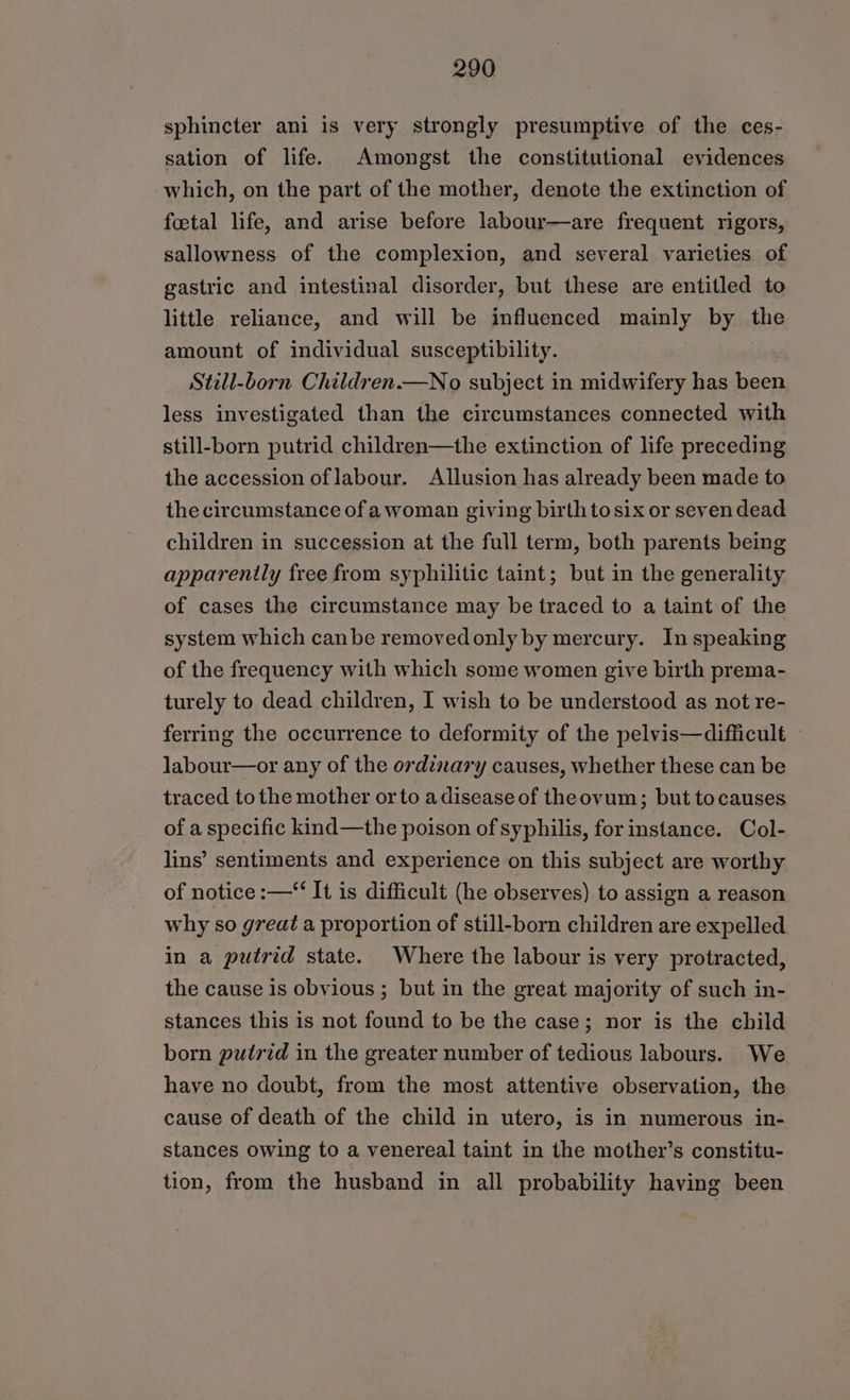 sphincter ani is very strongly presumptive of the ces- sation of life. Amongst the constitutional evidences which, on the part of the mother, denote the extinction of foetal life, and arise before labour—are frequent rigors, sallowness of the complexion, and several varieties of gastric and intestinal disorder, but these are entitled to little reliance, and will be influenced mainly by the amount of individual susceptibility. Still-Lorn Children.—No subject in midwifery has been less investigated than the circumstances connected with still-born putrid children—the extinction of life preceding the accession of labour. Allusion has already been made to the circumstance of awoman giving birthtosix or seven dead children in succession at the full term, both parents being apparenily free from syphilitic taint; but in the generality of cases the circumstance may be traced to a taint of the system which canbe removedonly by mercury. In speaking of the frequency with which some women give birth prema- turely to dead children, I wish to be understood as not re- ferring the occurrence to deformity of the pelvis—difficult labour—or any of the ordinary causes, whether these can be traced tothe mother orto adisease of theovum; but tocauses of a specific kind—the poison of syphilis, for instance. Col- lins’ sentiments and experience on this subject are worthy of notice :—“‘ It is difficult (he observes) to assign a reason why so great a proportion of still-born children are expelled in a putrid state. Where the labour is very protracted, the cause is obvious ; but in the great majority of such in- stances this is not found to be the case; nor is the child born putrid in the greater number of tedious labours. We have no doubt, from the most attentive observation, the cause of death of the child in utero, is in numerous in- stances owing to a venereal taint in the mother’s constitu- tion, from the husband in all probability having been