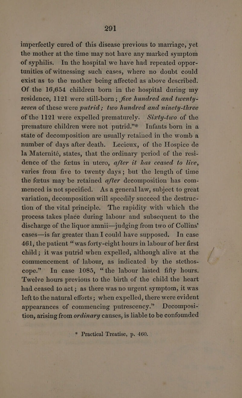 imperfectly cured of this disease previous to marriage, yet the mother at the time may not have any marked symptom of syphilis. In the hospital we have had repeated oppor- tunities of witnessing such cases, where no doubt could exist as to the mother being affected as above described. Of the 16,654 children born in the hospital during my residence, 1121 were still-born ; five hundred and twenty- seven of these were pulrid ; two hundred and ninety-three of the 1121 were expelled prematurely. Svxty-two of the premature children were not putrid.”* Infants born in a state of decomposition are usually retained in the womb a number of days after death. Lecieux, of the Hospice de la Maternité, states, that the ordinary period of the resi- dence of the foetus in utero, after it has ceased to live, varies from five to twenty days; but the length of time the foetus may be retained after decomposition has com- menced is not specified. Asa general law, subject to great variation, decomposition will speedily succeed the destruc- tion of the vital principle. The rapidity with which the process takes place during labour and subsequent to the discharge of the liquor amnii—judging from two of Collins’ cases—is far greater than I could have supposed. In case 461, the patient “was forty-eight hours in labour of her first child; it was putrid when expelled, although alive at the commencement of labour, as indicated by the stethos- cope.” In case 1085, “the labour lasted fifty hours. Twelve hours previous to the birth of the child the heart had ceased to act; as there was no urgent symptom, it was left to the natural efforts; when expelled, there were evident appearances of commencing putrescency.” Decomposi- tion, arising from ordinary causes, is liable to be confounded * Practical Treatise, p. 460.