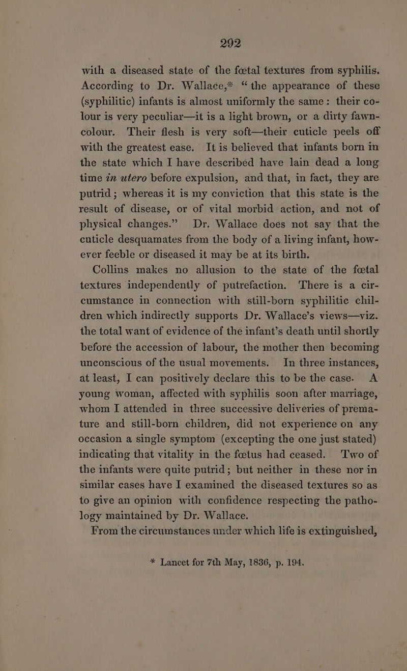 with a diseased state of the foetal textures from syphilis. According to Dr. Wallace,* “the appearance of these (syphilitic) infants is almost uniformly the same: their co- lour is very peculiar—it is a light brown, or a dirty fawn- colour. Their flesh is very soft—their cuticle peels off with the greatest ease. It is believed that infants born m the state which I have described have lain dead a long time in utero before expulsion, and that, in fact, they are putrid ; whereas it is my conviction that this state is the result of disease, or of vital morbid action, and not of physical changes.” Dr. Wallace does not say that the cuticle desquamates from the body of a living infant, how- ever feeble or diseased it may be at its birth. Collins makes no allusion to the state of the fetal textures independently of putrefaction. ‘There is a cir- cumstance in connection with still-born syphilitic chil- dren which indirectly supports Dr. Wallace’s views—viz. the total want of evidence of the infant’s death until shortly before the accession of labour, the mother then becoming unconscious of the usual movements. In three instances, at least, I can positively declare this to be the case. A young woman, affected with syphilis soon after marriage, whom I attended in three successive deliveries of prema- ture and still-born children, did not experience on any occasion a single symptom (excepting the one just stated) indicating that vitality in the foetus had ceased. ‘Two of the infants were quite putrid; but neither in these nor in similar cases have I examined the diseased textures so as to give an opinion with confidence respecting the patho- logy maintained by Dr. Wallace. From the circumstances under which life is extinguished, * Lancet for 7th May, 1836, p. 194.