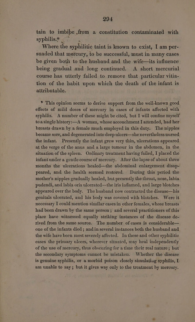 tain to imbibe .from a constitution contaminated with syphilis.* | =f hie | Where. the syphilitic taint is known to exist, [ am per- suaded that mercury, to be successful, must in many cases be given both to the husband and the wife—its influence being gradual and-long continued. A short mercurial course has utterly failed to remove that particular vitia- tion of the habit upon which the death of the infant is attributable. * This opinion seems to derive support from the well-known good effects of mild doses of mercury in cases of infants affected with syphilis. A number of these might be cited, but I will confine myself toasingle history:—A woman, whose accouchment I attended, had her breasts drawn by a female much employed in this duty. The nipples became sore, and degenerated into deep ulcers—she nevertheless nursed the infant. Presently the infant grew very thin, ulcerations appeared at the verge of the anus and a large tumour in the abdomen, in the situation of the spleen. Ordinary treatment having failed, I placed the infant under a gentle course of mercury. After the lapse of about three months the ulcerations healed—the abdominal enlargement disap- peared, and the health seemed restored. During this period the mother’s nipples gradually healed, but presently the throat, nose, labia pudendi, and labia oris ulcerated—the iris inflamed, and large blotches appeared over the body. The husband now contracted the disease—his genitals ulcerated, and his body was covered with blotches. Were it necessary I could mention similar cases in other females, whose breasts had been drawn by the same person ; and several practitioners of this place have witnessed equally striking instances of the disease de- rived from the same source. The number of cases is considerable— one of the infants died ; and in several instances both the husband and the wife have been most severely affected. In these and other syphilitic cases the primary ulcers, wherever situated, may heal independently of the use of mercury, thus obscuring for a time their real nature; but the secondary symptoms cannot be mistaken. Whether the disease is genuine syphilis, or a morbid poison closely simulatiug syphilis, I am unable to say; but it gives way only to the treatment by mercury.