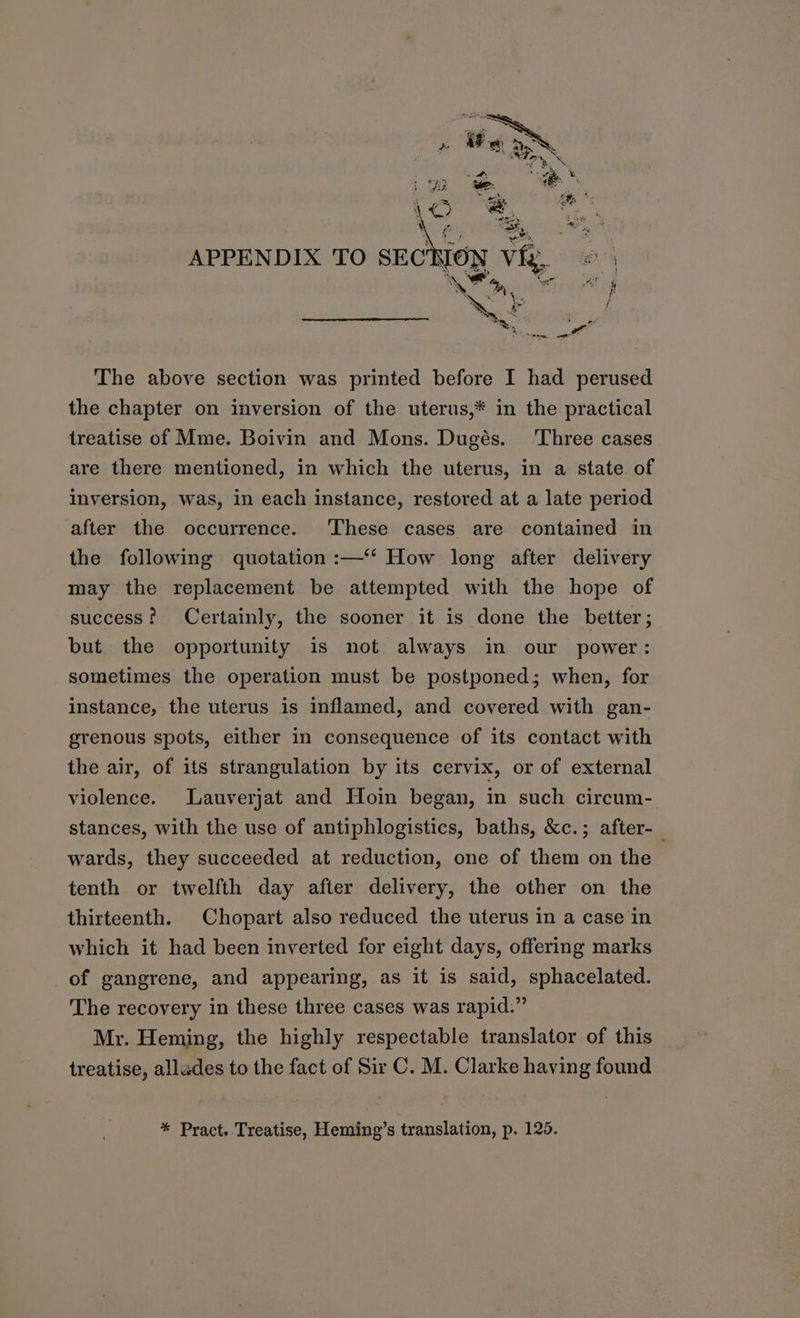 APPENDIX TO sECKION vie, eo Ns, \ 6 be Lr i i Pim xe The above section was printed before I had perused the chapter on inversion of the uterus,* in the practical treatise of Mme. Boivin and Mons. Dugés. ‘Three cases are there mentioned, in which the uterus, in a state of inversion, was, in each instance, restored at a late period after the occurrence. These cases are contained in the following quotation :—‘*‘ How long after delivery may the replacement be attempted with the hope of success? Certainly, the sooner it is done the better; but the opportunity is not always in our power: sometimes the operation must be postponed; when, for instance, the uterus is inflamed, and covered with gan- grenous spots, either in consequence of its contact with the air, of its strangulation by its cervix, or of external violence. Lauverjat and Hoin began, in such circum- stances, with the use of antiphlogistics, baths, &c.; after-_ wards, they succeeded at reduction, one of them on the tenth or twelfth day after delivery, the other on the thirteenth. Chopart also reduced the uterus in a case in which it had been inverted for eight days, offering marks _of gangrene, and appearing, as it is said, sphacelated. The recovery in these three cases was rapid.” Mr. Heming, the highly respectable translator of this treatise, alludes to the fact of Sir C. M. Clarke having found * Pract. Treatise, Heming’s translation, p. 125.