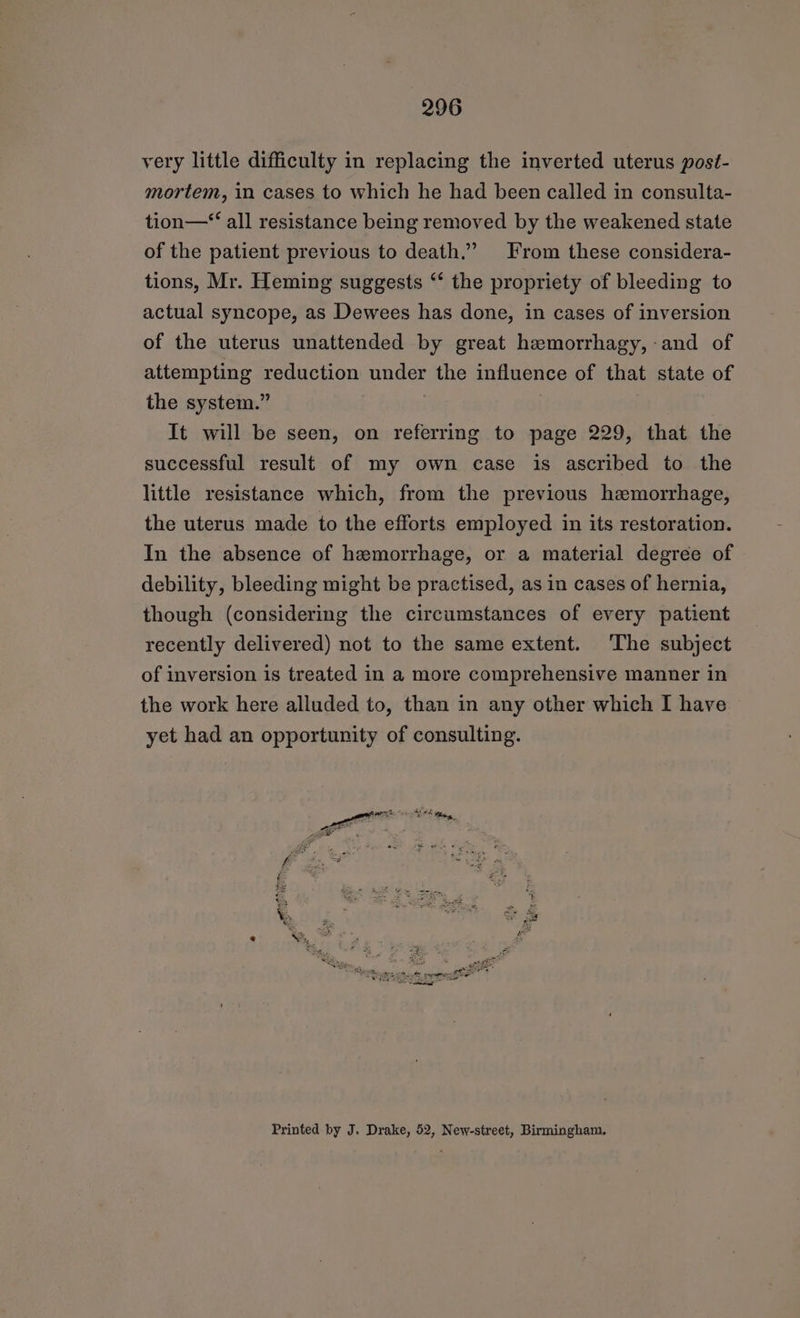 very little difficulty in replacing the inverted uterus post- mortem, in cases to which he had been called in consulta- tion—‘“‘ all resistance being removed by the weakened state of the patient previous to death.” From these considera- tions, Mr. Heming suggests “‘ the propriety of bleeding to actual syncope, as Dewees has done, in cases of inversion of the uterus unattended by great hemorrhagy,-and of attempting reduction under the influence of that state of the system.” It will be seen, on referring to page 229, that the successful result of my own case is ascribed to the little resistance which, from the previous hemorrhage, the uterus made to the efforts employed in its restoration. In the absence of hemorrhage, or a material degree of debility, bleeding might be practised, as in cases of hernia, though (considering the circumstances of every patient recently delivered) not to the same extent. ‘The subject of inversion is treated in a more comprehensive manner in the work here alluded to, than in any other which I have yet had an opportunity of consulting. Printed by J. Drake, 52, New-street, Birmingham.