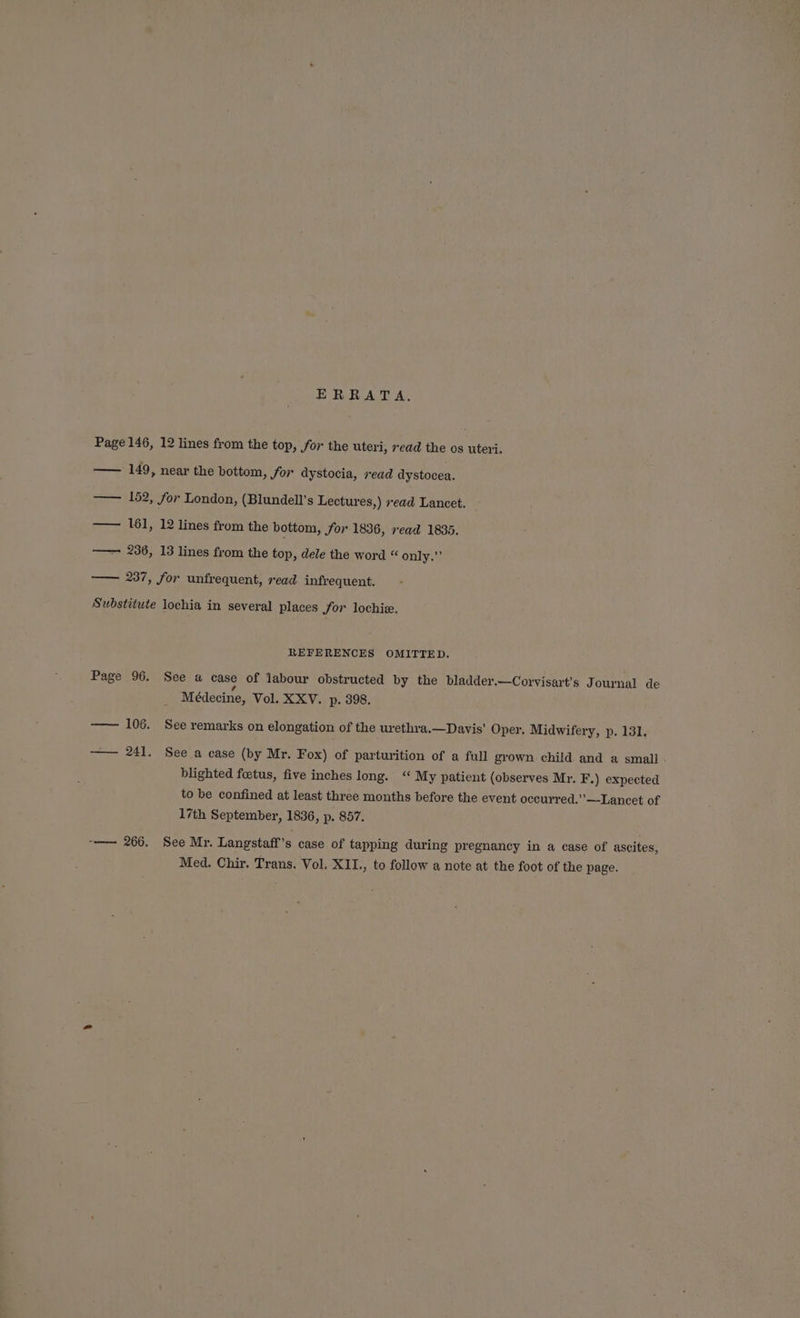 ERRATA. Page 146, 12 lines from the top, for the uteri, read the os uteri. —— 149, near the bottom, for dystocia, read dystocea. —— 152, for London, (Blundell's Lectures,) read Lancet. —— 161, 12 lines from the bottom, for 1836, read 1835. —— 236, 13 lines from the top, dele the word “ only.” —— 237, for unfrequent, read infrequent. Substitute lochia in several places Jor lochiz. REFERENCES OMITTED. Page 96. See a case of labour obstructed by the bladder.—Corvisart’s Journal de s Médecine, Vol. XXV. p. 398. —— 106. See remarks on elongation of the urethra.—Davis’ Oper. Midwifery, p. 131. — 241. See a case (by Mr. Fox) of parturition of a full grown child and a small blighted foetus, five inches long. “ My patient (observes Mr. F.) expected to be confined at least three months before the event occurred.’’—Lancet of 17th September, 1836, p. 857. -—— 266. See Mr. Langstaff 's case of tapping during pregnancy in a case of ascites, Med. Chir. Trans. Vol. XII., to follow a note at the foot of the page.