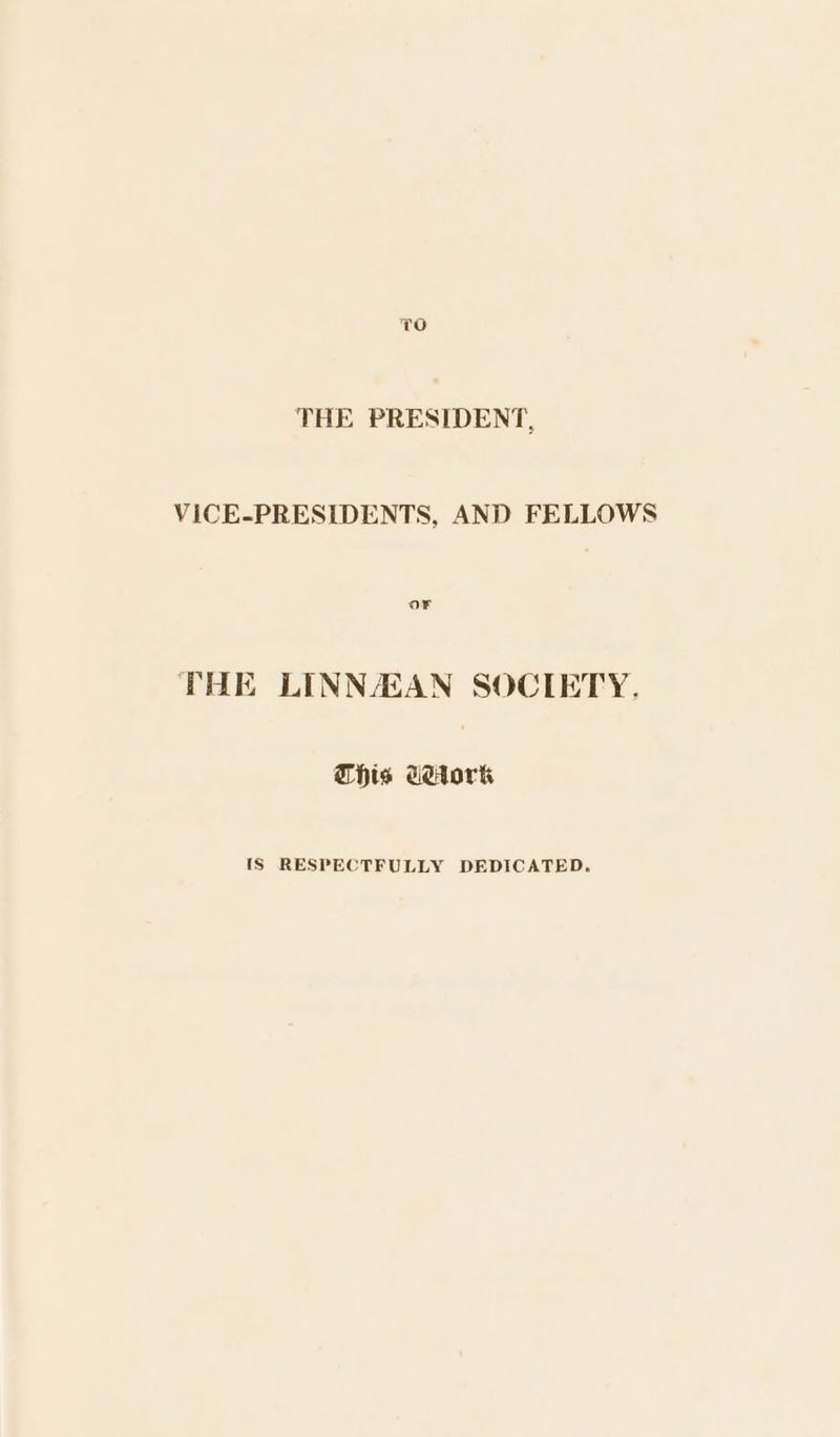 THE PRESIDENT, VICE-PRESIDENTS, AND FELLOWS Or THE LINNAAN SOCIETY. This UHtork {S RESPECTFULLY DEDICATED.