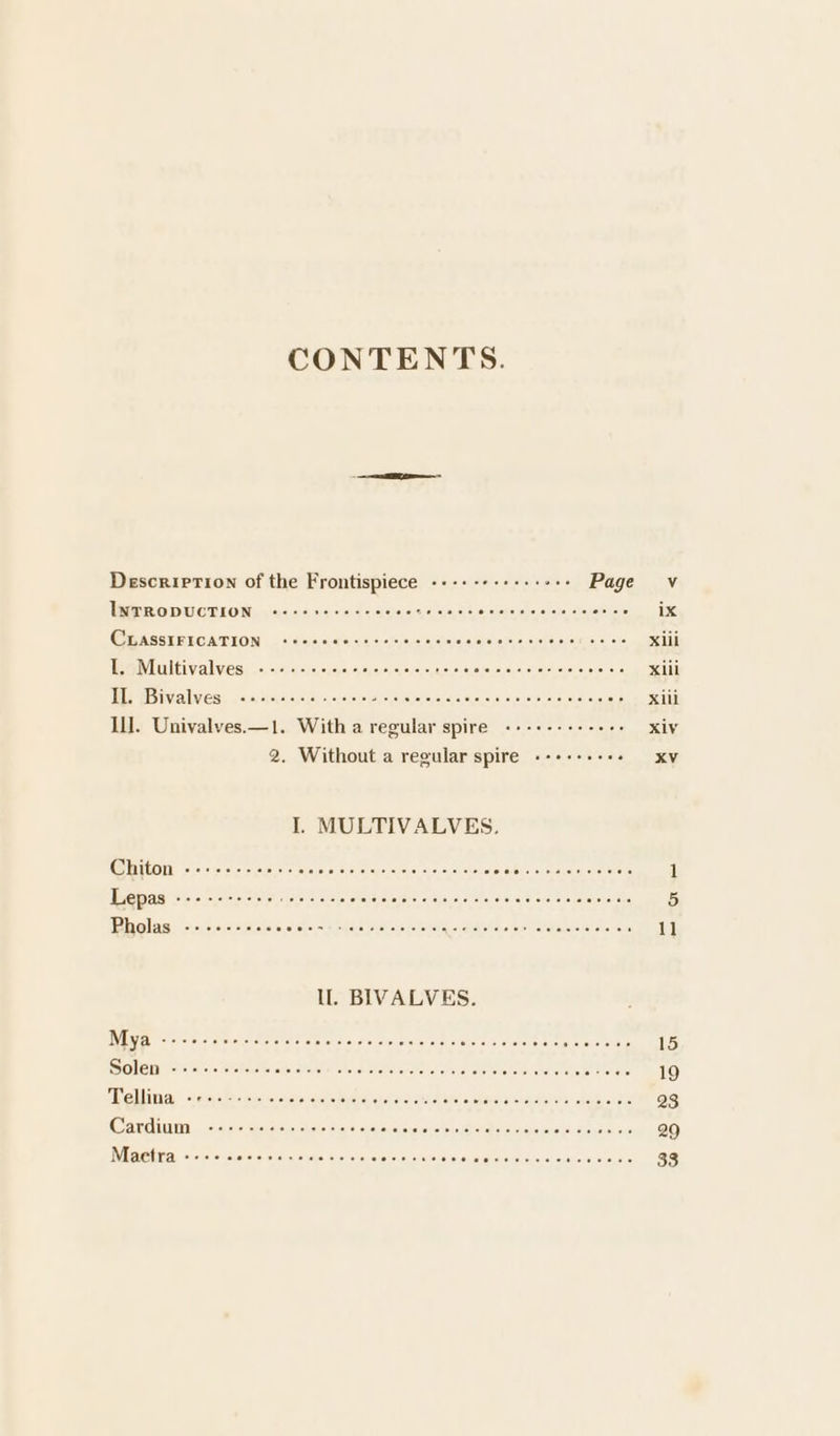 CONTENTS. ee Description of the Frontispiece ---: - see eeeees Page Vv IL“ Tey Uta Tepe BED OD DA OObD OA RORDE eisledcfelecatetatchetetbers ix GAVASSTRIGATION. -ceusnesselcnteiers sce OD ORO DC ICIS Xiil Lo Miinvellkyert sooone poposOcoooeencEn Got oe cletie SO OOD.AD Xiil LOEB AK Zl hy aS Reng OD Oc chad DOG Ome OSOIOEOt DIGERC ERO CIOROeTOr: X1il Ill. Univalves.—1. With a regular spire «+-+--+-+-+++ xiv 2. Without a regular spire --+--+---- XV I. MULTIVALVES. (CLO oy nico aremicig COIR DI ROR toner Pern me Bissbilacse ayes eielelerera 1 Lepas ils Jeialaloleveligl sicle/ayerets ohulaal avers suis (osls/ae/¥ ‘als ete a(eraletololets 5 AYER) pb aOoocOrC HOUSES U OAD Oe OC EOC, Or COCR b 11 Mya stalkate)a\ alwintoseuetetel oelaistia/ane\sietrisixie hai siareisias ellefel eiererwieteis siGaye 15 SOLS Ny aie estore cote tavete: Shs ataretel ota icetetiverte rePalarare aot techs et ters 19 GL lil ianea &lt;iwxeyahess wesarra oueyoiauete fepst aric¥el sicvatear afer iclevyara eal Apres sdae oat 23 ari, clicks alebslone ahele'a cy vieueisieyacerovateisietavetarawvansinctes deyaini evs 29 Maetra eeece Onecare ecccoee overne able Sea Reis alex see s\ecs 33