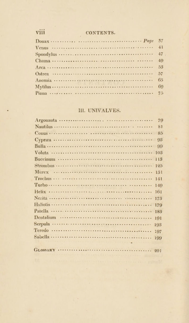 Donax «- 00.60% Bia Toles ct eseteroretinicle (elayalrtm aialereletalie).aisle Page 37 WiCHLIS) fis hele om) siaisie eialelscelsiwie sic\e/aivisisie wie Wielerermis © nisi eratate 41 Spondylus ------ statakeVebabetdeate’s eit she retecatalte Seat wseia!alekn (unis ata 47. Chama «+ «-sccccccsscscevwe WiPatsvslelarslaletoretnias esas toleels cats 49 Atrdiaives a\lanieee Sos ya cesatos esosnysrthe iste 5)'s/a, sistesate: eeavare wheres erale a ote 53 Ostrea vee ce sec ee esse e eee e eee crete teeecceseceesees 57 ATOMIA © 2% o%e ones ca, ay Vee Dare Be ra oaks olenapens @'6 at. oie oieis, eine 65 Mytilus +--+ e+e eee cece etter eee e renee teeter eee e teens 69 Phi NC eT wie GUIDO e Con AOMOCOODOMOO OUD LOND CSOT afarere: |i ey Ill. UNIVALVES. Argonauta sis intielalntetefe\s ie] oveln\clal els fajiai haleveletniexaiets/etera)ias\ oer wiayat™ 79 Infill ocscoco cope sood oO omoOauUDCCOGgcanen ooacAG $1 Contigeee #052 05% 2% ole 5s 1 olerdbeptetdgelet otdble Ib idivtsly nt eis 85 Cypreea pier alersiane shalstatat of tatalioloralstatabale atc: och aial thet «eles tq 93 IBV rT Teaeetere wis iccvovehcs cuerauatatstale’ atatcval static chat hh cat aiuto &lt;lMaRa a ae lea 99 Wienluntiys wistetetele svete lata letetets atetatel slat at etoletels!slaliofeto'etsrfietaiiiai kien 103 DS HT eee ee Oe OR Sener tn: 113 Strombus ss oer i-1s ote teats BiCmepstele eto folehelele: ove atorcuteteeratot abe 125 Witrrese 2-7 otto Reta SANSEIERT. AB IRON Miles oka le rajersicheto are 131 NTT CVGRIELS evel ous 1s: etstatahrue als nas tareintel Nera te terarratsteretarer ste etorett rotatata 141 FRITH O Fe = = =) ais 1n::01rai 0: s foraiieha eso fel eh ntasiusaye clipe sslje (&lt;\(a'ei(61&lt; winnie’ ela ale. «76 149 LG) so esterase in iniaiiste wei wielete wie eles 0 Sejerstets o/s Coen reece cces 161 Nerita «+++ secoseeere er eae pec cweeve es cvecence cere 178 Gia tGtis erste erresis ct a Te lotolnteto¥e ets aTatalat ce sre leer terete sears 179 Patel lay einen ven tae iela tere letatelete store etetetehetevetetete te hetete etttetehats &gt; RULES Wertaliunl -&lt;.cret o:0iels &lt;0 01 70101 ofstalielahciel nie teepaie ew xi talee fetes 191 Serpula see e eer aee Pe meee eee imeccereccccccneccccr= 198 TTREECLON cerere iw eriarailsse\%\ 01s. s\ete)p/aailareisl=iloieieip iio ialele eeceee seeee 107 Gabella... &lt;&gt;. Bins ni/ein\ stousierd ie creieinisinia sielsveia istics Menem nieeTe i99