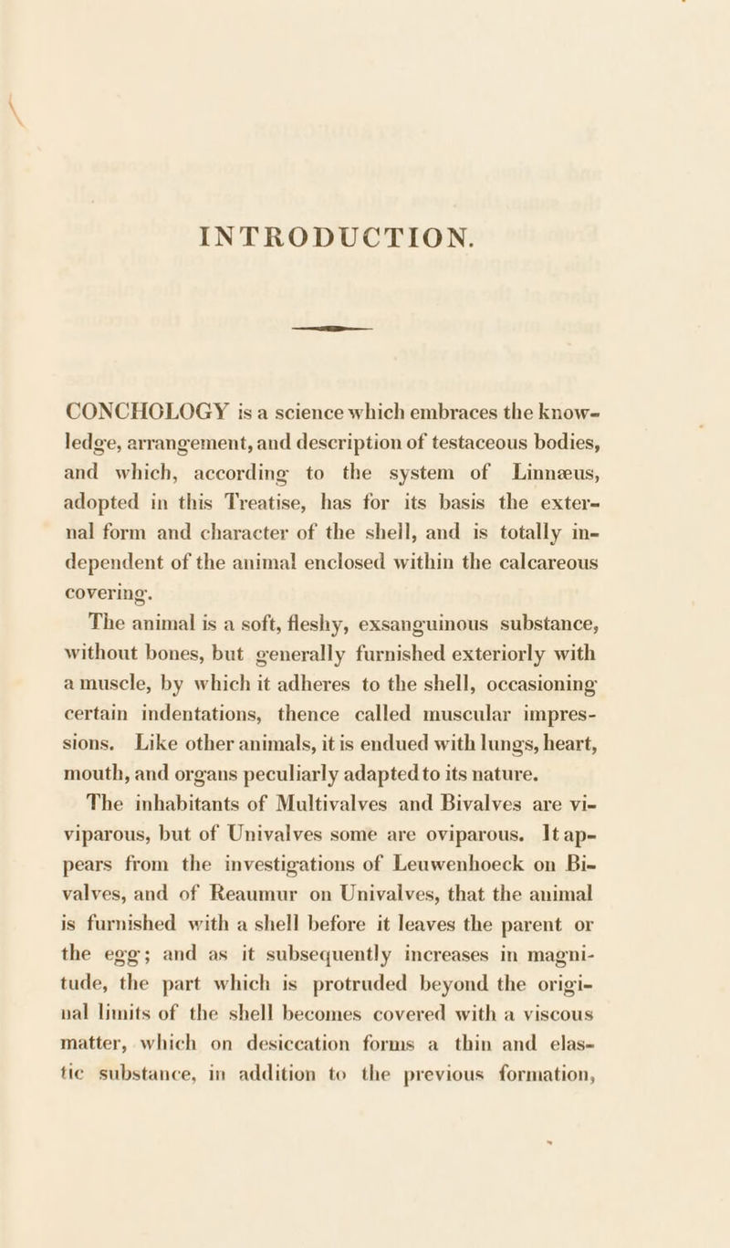 INTRODUCTION. CONCHGOLOGY isa science which embraces the know- ledge, arrangement, and description of testaceous bodies, and which, according to the system of Linneus, adopted in this Treatise, has for its basis the exter= nal form and character of the shell, and is totally in- dependent of the animal enclosed within the calcareous covering. The animal is a soft, fleshy, exsanguinous substance, without bones, but generally furnished exteriorly with amuscle, by which it adheres to the shell, occasioning certain indentations, thence called muscular impres- sions. Like other animals, it is endued with lungs, heart, mouth, and organs peculiarly adapted to its nature. The inhabitants of Multivalves and Bivalves are vi- viparous, but of Univalves some are oviparous. It ap- pears from the investigations of Leuawenhoeck on Bi- valves, and of Reaumur on Univalves, that the animal is furnished with a shell before it leaves the parent or the egg; and as it subsequently increases in magni- tude, the part which is protruded beyond the origi- val limits of the shell becomes covered with a viscous matter, which on desiccation forms a thin and elas- fic substance, in addition to the previous formation,