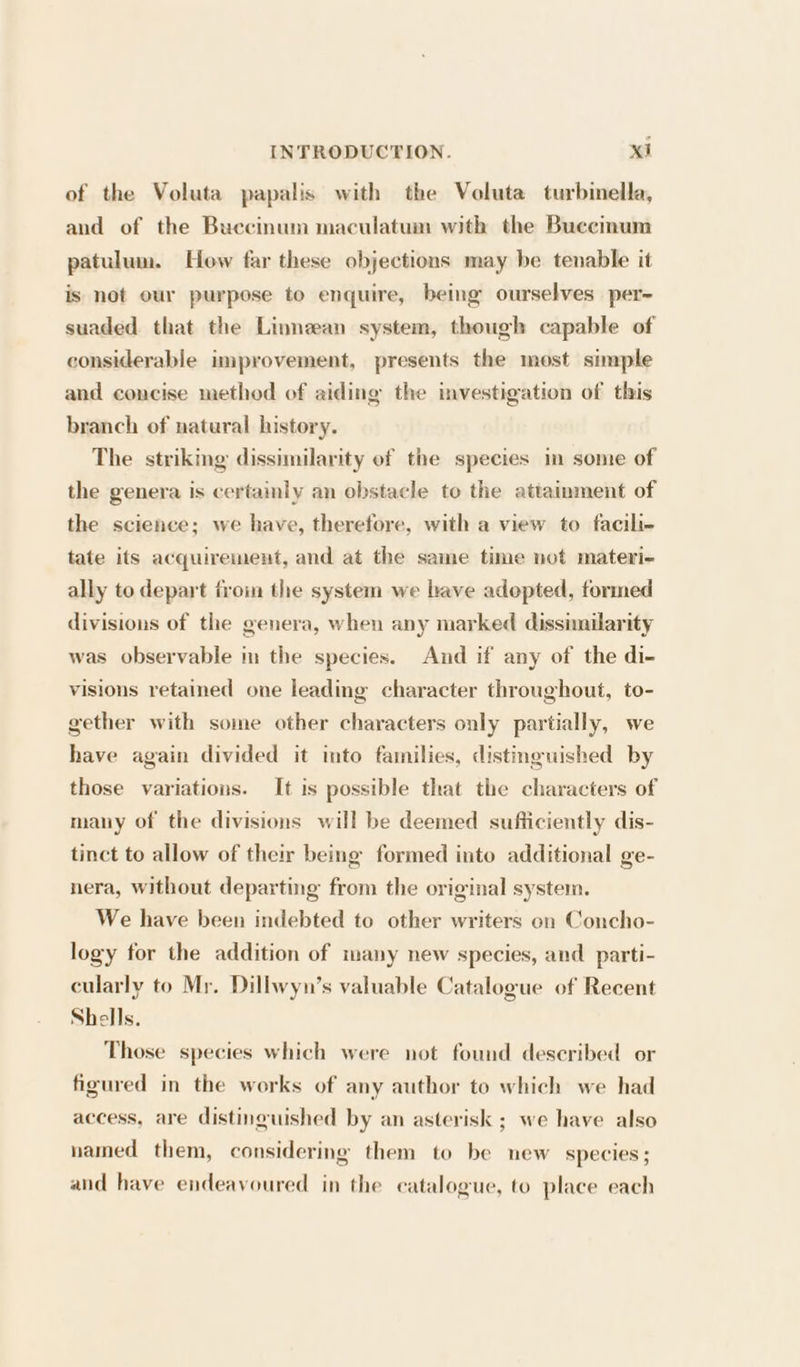 of the Voluta papalis with the Voluta turbinella, and of the Buecinum maculatum with the Buecinum patulum. How far these objections may be tenable it is not our purpose to enquire, being ourselves per~ suaded that the Linnean system, though capable of considerable improvement, presents the most simple and concise method of aiding the investigation of this branch of natural history. The striking dissimilarity of the species in some of the genera is certainly an obstacle to the attainment of the science; we have, therefore, with a view to facili- tate its acquirement, and at the same time not materi- ally to depart froin the system we bave adopted, formed divisions of the genera, when any marked dissimilarity was observable in the species. And if any of the di- visions retained one leading character throughout, to- gether with some other characters only partially, we have again divided it into families, distinguished by those variations. It is possible that the characters of many of the divisions will be deemed sufficiently dis- tinct to allow of their being formed into additional ge- nera, without departing from the original system. We have been indebted to other writers on Concho- logy for the addition of many new species, and parti- cularly to Mr. Dillwyn’s valuable Catalogue of Recent Shells. Those species which were not found deseribed or figured in the works of any author to which we had access, are distinguished by an asterisk ; we have also named them, considering them to be new species ; and have endeavoured in the catalogue, to place each