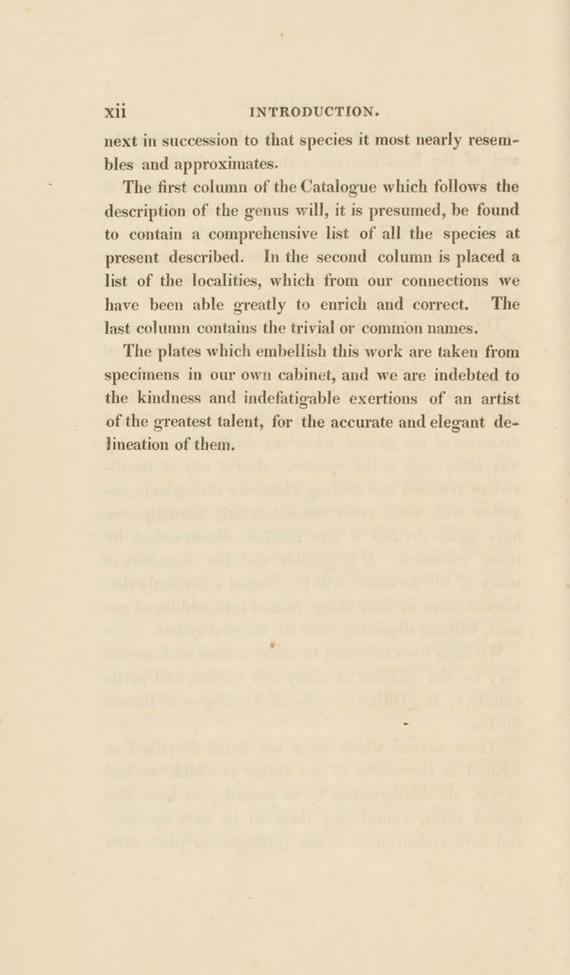 next in succession to that species it most nearly resem- bles and approximates. The first column of the Catalogue which follows the description of the genus will, it is presumed, be found to contain a comprehensive list of all the species at present described. In the second column is placed a list of the localities, which from our connections we have been able greatly to enrich and correct. The last column contains the trivial or common names. The plates which embellish this work are taken from specimens in our own cabinet, and we are indebted to the kindness and indefatigable exertions of an artist of the greatest talent, for the accurate and elegant de- lineation of them.