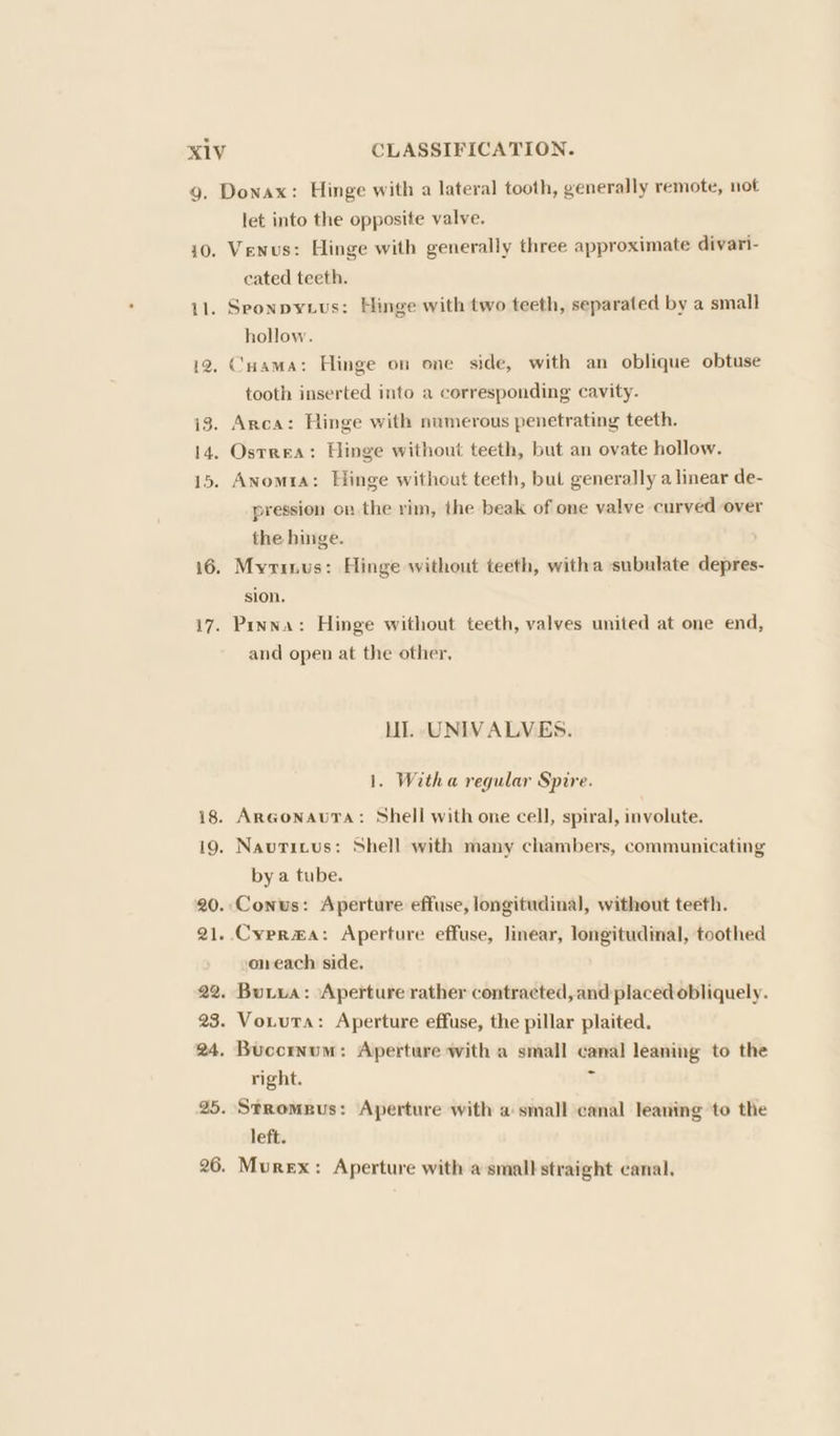 10. 11. 12. 13. 14, 15. 16 17. 18. 19. 20. 21. 22. 23. 24, 25. 26. let into the opposite valve. Venus: Hinge with generally three approximate divari- cated teeth. Sponpytius: Hinge with two teeth, separated by a small hollow. Cuama: Hinge on one side, with an oblique obtuse tooth inserted into a corresponding cavity. Arca: Hinge with numerous penetrating teeth. Ostrea: Hinge without teeth, but an ovate hollow. Anomta: Hinge without teeth, bul generally a linear de- pression on the rim, the beak of one valve curved over the hinge. Myrinus: Hinge without teeth, witha subulate depres- sion, Pinna: Hinge without teeth, valves united at one end, and open at the other, LI. UNIVALVES. 1. Witha regular Spire. ArGonauTa: Shell with one cell, spiral, involute. Navuticus: Shell with many chambers, communicating by a tube. Conus: Aperture effuse, longitudinal, without teeth. oneach side. Burua: Aperture rather contracted, and placed obliquely. Vouiuta: Aperture effuse, the pillar plaited. Buccrnum: Aperture with a small canal leaning to the right. : Stromeus: Aperture with a small canal leaning to the left. Murex: Aperture with a small straight canal.
