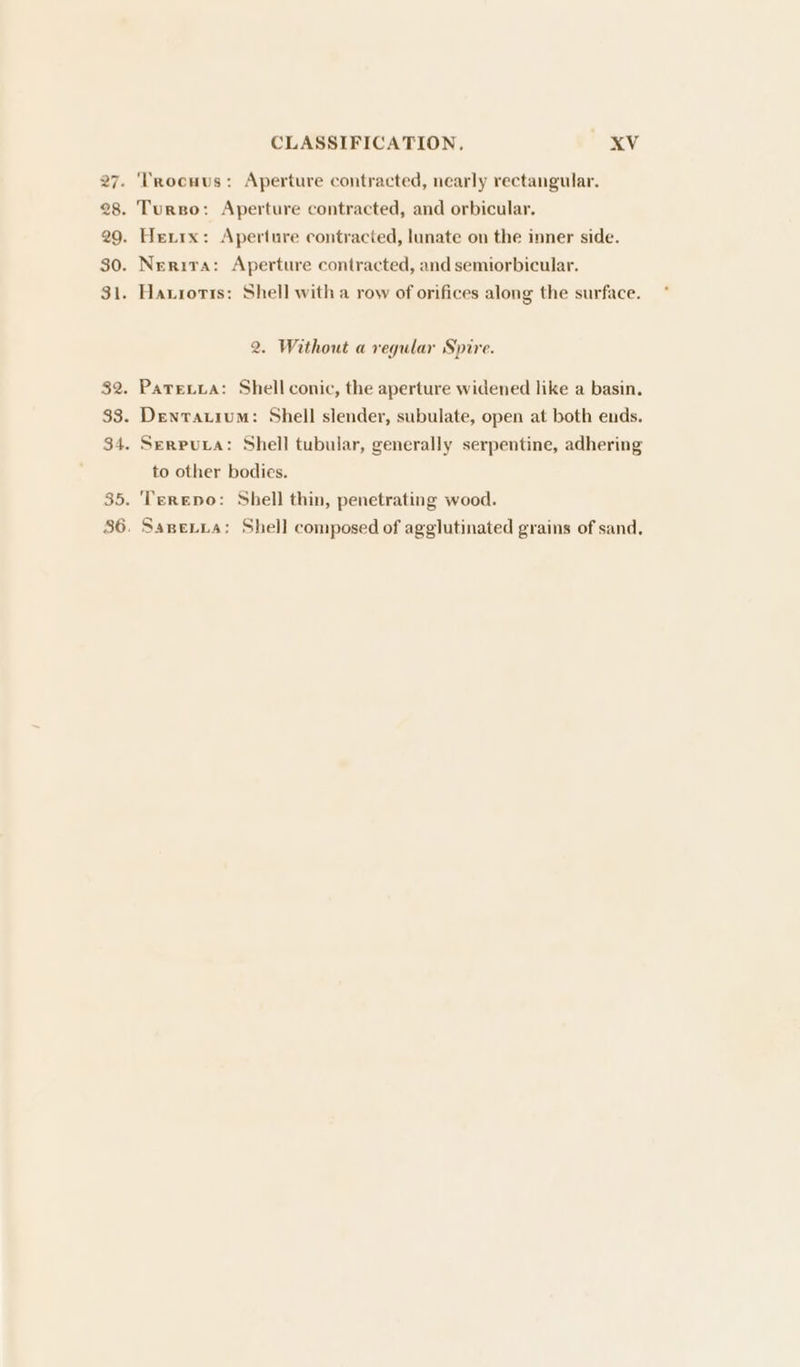 ‘Trocuus: Aperture contracted, nearly rectangular. Turso: Aperture contracted, and orbicular, Herrx: Aperture contracted, lunate on the inner side. Nerira: Aperture contracted, and semiorbicular. Haxioris: Shell with a row of orifices along the surface. 2. Without a regular Spire. PaTeLia: Shell conic, the aperture widened like a basin. Denvatium: Shell slender, subulate, open at both ends. Serputa: Shell tubular, generally serpentine, adhering to other bodies. Terepo: Shell thin, penetrating wood. SapeLna: Shell composed of agglutinated grains of sand,