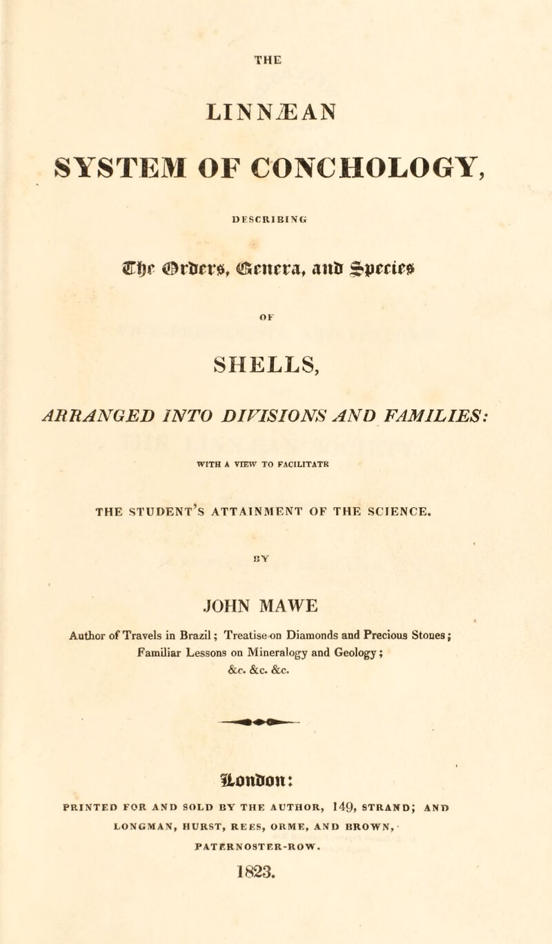 THE LINN2EAN SYSTEM OF CONCHOLOGY, DESCRIBING &t)r ©rtar#, Genera, aittr OF SHELLS, ARRANGED INTO DIVISIONS AND FAMILIES: WITH A VIEW TO FACILITATE THE STUDENT’S ATTAINMENT OF THE SCIENCE. BY JOHN MAWE Author of Travels in Brazil; Treatise on Diamonds and Precious Stones; Familiar Lessons on Mineralogy and Geology; &c. &c. &c. UontJon: PRINTED FOR AND SOLD BY THE AUTHOR, 149, STRAND; AND LONGMAN, HURST, REES, ORME, AND BROWN, PATERNOSTER-ROW. 1823,