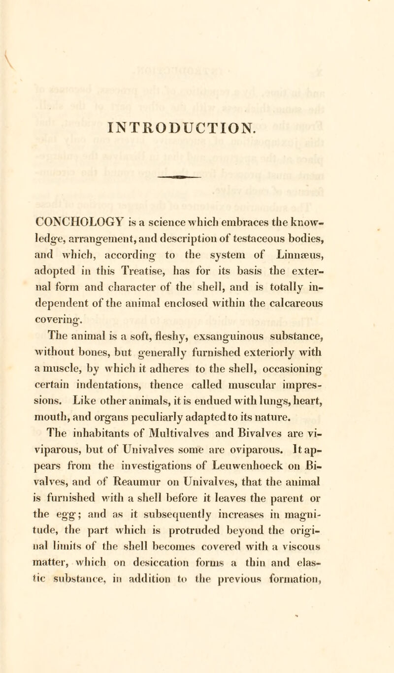 INTRODUCTION. CONCHOLOGY is a science which embraces the know¬ ledge, arrangement, and description of testaceous bodies, and which, according to the system of Linnaeus, adopted in this Treatise, lias for its basis the exter¬ nal form and character of the shell, and is totally in¬ dependent of the animal enclosed within the calcareous covering. The animal is a soft, fleshy, exsanguinous substance, without bones, but generally furnished exteriorly with a muscle, by which it adheres to the shell, occasioning certain indentations, thence called muscular impres¬ sions. Like other animals, it is endued with lungs, heart, mouth, and organs peculiarly adapted to its nature. The inhabitants of Multivalves and Bivalves are vi¬ viparous, but of Univalves some are oviparous. It ap¬ pears from the investigations of Leuwenhoeck on Bi¬ valves, and of Reaumur on Univalves, that the animal is furnished with a shell before it leaves the parent or the egg; and as it subsequently increases in magni¬ tude, the part which is protruded beyond the origi¬ nal limits of the shell becomes covered with a viscous matter, which on desiccation forms a thin and elas¬ tic substance, in addition to the previous formation,