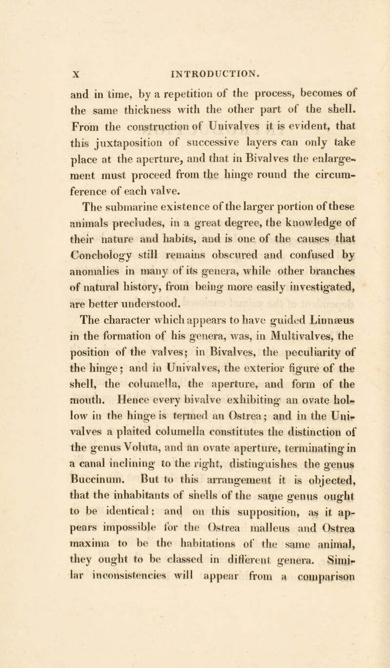 and in time, by a repetition of the process, becomes of the same thickness with the other part of the shell. From the construction of Univalves it is evident, that this juxtaposition of successive layers can only take place at the aperture, and that in Bivalves the enlarge¬ ment must proceed from the hinge round the circum¬ ference of each valve. The submarine existence of the larg'd’ portion of these animals precludes, in a great degree, the knowledge of their nature and habits, and is one of the causes that Conchology still remains obscured and confused by anomalies in many of its genera, while other branches of natural history, from being more easily investigated, are better understood. The character which appears to have guided Linnaeus in the formation of his genera, was, in Multivalves, the position of the valves; in Bivalves, the peculiarity of the hinge; and in Univalves, the exterior figure of the shell, the columella, the aperture, and form of the mouth. Hence every bivalve exhibiting an ovate hol¬ low in the hinge is termed an Oslrea; and in the Uni¬ valves a plaited columella constitutes the distinction of the genus Voluta, and an ovate aperture, terminating in a canal inclining to the right, distinguishes the genus Buccinum. But to this arrangement it is objected, that the inhabitants of shells of the same genus ought to be identical: and on this supposition, as it ap¬ pears impossible for the Ostrea malleus and Ostrea maxima to be the habitations of the same animal, they ought to be classed in different genera. Simi¬ lar inconsistencies will appear from a comparison