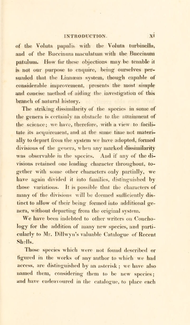 of the Voluta papalis with the Voluta turbinella, and of the Buccinum maeulatum with the Buccinum patuluin. How far these objections may be tenable it is not our purpose to enquire, being ourselves per¬ suaded that the Li unman system, though capable of considerable improvement, presents the most simple and concise method of aiding the investigation of this branch of natural history. The striking dissimilarity of the species in some of the genera is certainly an obstacle to the attainment of the science; we have, therefore, with a view to facili¬ tate its acquirement, and at the same time not materi¬ ally to depart from the system we have adopted, formed divisions of the genera, when any marked dissimilarity was observable in the species. And if any of the di¬ visions retained one leading character throughout, to¬ gether with some other characters only partially, we have again divided it into families, distinguished by those variations. It is possible that the characters of many of the divisions will be deemed sufficiently dis¬ tinct to allow of their being formed into additional ge¬ nera, without departing from the original system. We have been indebted to other writers on Concho- logy for the addition of many new species, and parti¬ cularly to Mr. Dillwyn’s valuable Catalogue of Recent Shells. those species which were not found described or figured in the works of any author to w hich we had access, are distinguished by an asterisk ; we have also named them, considering them to be new species; and have endeavoured in the catalogue, to place each