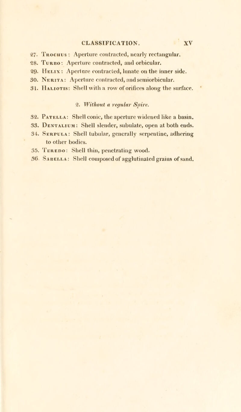 27- Trochus : Aperture contracted, nearly rectangular. 28. Turbo: Aperture contracted, and orbicular. 29- Helix : Aperture contracted, lunate on the inner side. 30. Nerita: Aperture contracted,andsemiorbicular. 31. IIaliotis: Shell with a row of orifices along the surface. 2. Without a regular Spire. 32. Patella: Shell conic, the aperture widened like a basin. 33. Dentalium: Shell slender, subulate, open at both ends. 34. Serpula: Shell tubular, generally serpentine, adhering to other bodies. 35. Teredo: Shell thin, penetrating wood. 36 Sabella : Shell composed of agglutinated grains of sand.