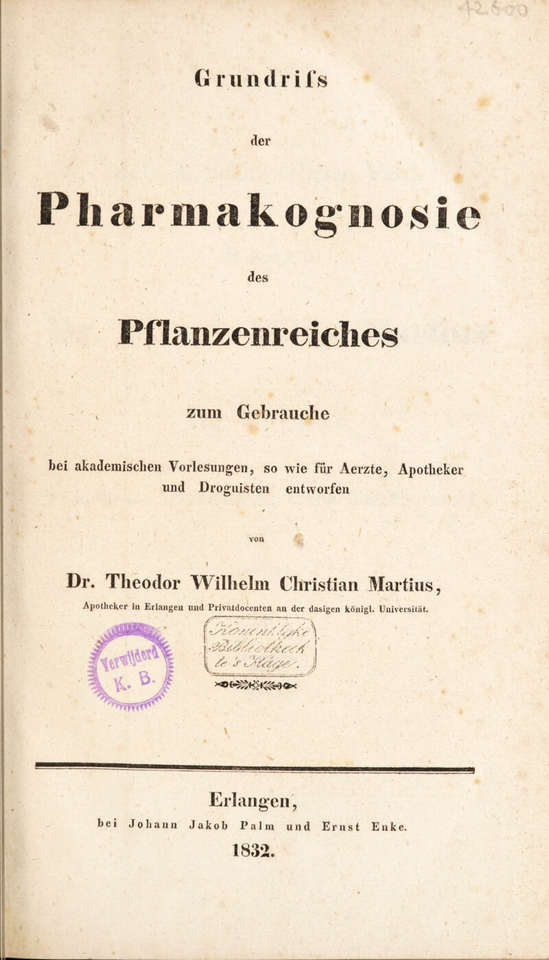 G r ii n tl r i f s der Pharmakognosie des Pflanzenreiches zum Gebrauche bei akademischen Vorlesungen, so wie für Aerzte, Apotheker und Droguisten entworfen von Dr. Theodor Wilhelm Christian Martins, Apotheker in Erlangen und Privatdoccnten an der dasigen königl. Universität. r~ '// / ^ & > i Erlangen, bei Johann Jakob Palm und Ernst Enke. 1832.