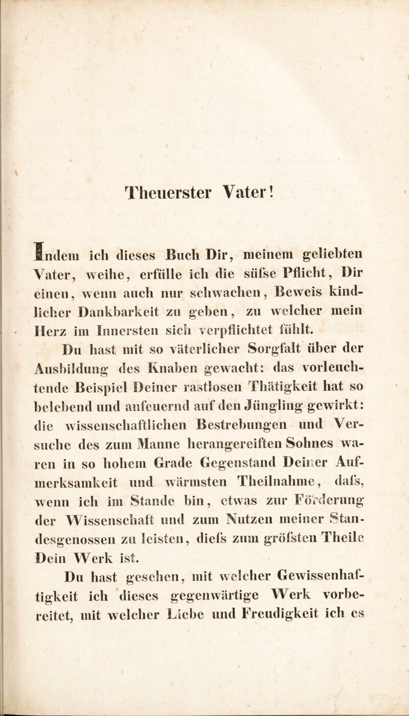 Theuerster Vater! Indem ich dieses Buch Dir, meinem geliebten Vater, weihe, erfülle ich die siifse Pflicht, Dir einen, wenn auch nur schwachen, Beweis kind¬ licher Dankbarkeit zu geben, zu welcher mein Herz im Innersten sich verpflichtet fühlt. Du hast mit so väterlicher Sorgfalt über der Ausbildung des Knaben gewacht: das vorleuch¬ tende Beispiel Deiner rastlosen Thätigkeit hat so belebend und anfeuernd auf den Jüngling gewirkt: die wissenschaftlichen Bestrebungen und Ver¬ suche des zum Manne herangereiften Sohnes wa¬ ren in so hohem Grade Gegenstand Deiner Auf¬ merksamkeit und wärmsten Theilnahme, dafs, wenn ich im Stande bin, etwas zur Förderung der Wissenschaft und zum Nutzen meiner Stan¬ desgenossen zu leisten, diefs zum gröfsten Theile D ein Werk ist. Du hast gesehen, mit welcher Gewissenhaf¬ tigkeit ich dieses gegenwärtige Werk vorbe¬ reitet, mit welcher Liebe und Freudigkeit ich cs