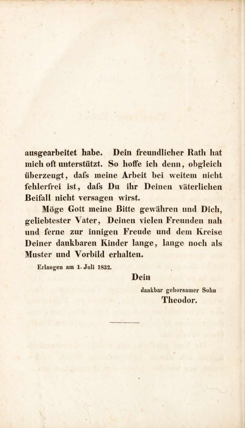 aasgearbeitet habe. Dein freundlicher Rath hat mich oft unterstützt. So hoffe ich denn, obgleich überzeugt, dafs meine Arbeit bei weitem nicht fehlerfrei ist, dafs Du ihr Deinen väterlichen Beifall nicht versagen wirst. Möge Gott meine Bitte gewähren und Dich, geliebtester Vater, Deinen vielen Freunden nah und ferne zur innigen Freude und dem Kreise Deiner dankbaren Kinder lange, lange noch als Muster und Vorbild erhalten. Erlangen am 1. Juli 1832. Dein dankbar gehorsamer Sohn Theodor.