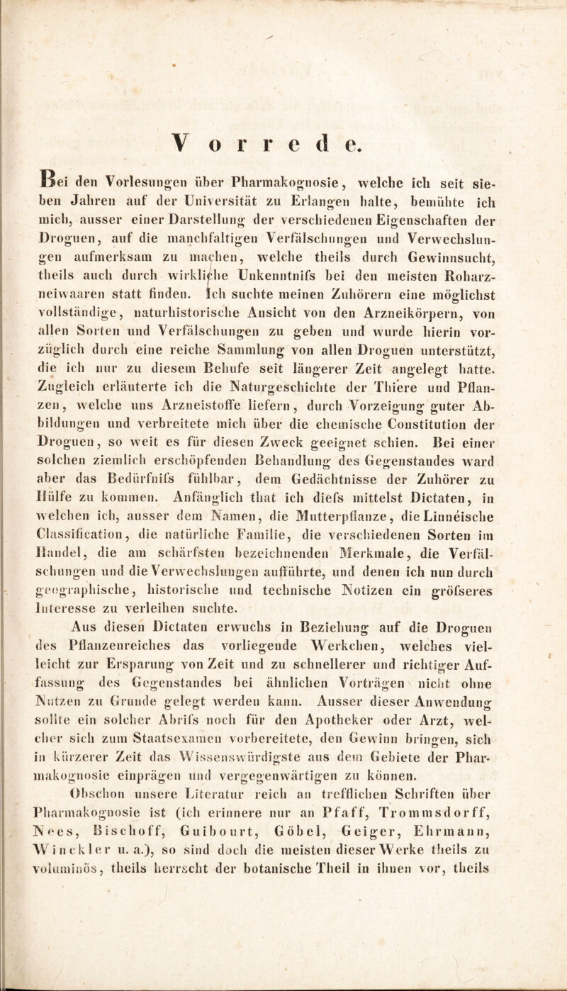 Hei den Vorlesungen über Pharmakognosie, welche ich seit sie- ben Jahren auf der Universität zu Erlangen halte, bemühte ich mich, ausser einer Darstellung der verschiedenen Eigenschaften der Droguen, auf die manchfaltigen Verfälschungen und Verwechslun¬ gen aufmerksam zu machen, welche theils durch Gewinnsucht, theils auch durch wirkliche Unkenntnifs bei den meisten Roharz- neiwaaren statt finden. Ich suchte meinen Zuhörern eine möglichst vollständige, naturhistorische Ansicht von den Arzneikörpern, von allen Sorten und Verfälschungen zu geben und wurde hierin vor¬ züglich durch eine reiche Sammlung von allen Droguen unterstützt, die ich nur zu diesem Behufe seit längerer Zeit angelegt hatte. Zugleich erläuterte ich die Naturgeschichte der Thiere und Pflan¬ zen, welche uns Arzneistoffe liefern, durch Vorzeigung guter Ab¬ bildungen und verbreitete mich über die chemische Constitution der Droguen, so weit es für diesen Zweck geeignet schien. Bei einer solchen ziemlich erschöpfenden Behandlung des Gegenstandes ward aber das Bedürfnifs fühlbar, dem Gedächtnisse der Zuhörer zu Hülfe zu kommen. Anfänglich that ich diefs mittelst Dictaten, in welchen ich, ausser dem Namen, die Mutterpflanze, die Linneische Classification, die natürliche Familie, die verschiedenen Sorten im Handel, die am schärfsten bezeichnenden Merkmale, die Verfäl¬ schungen und die Verwechslungen aufführte, und denen ich nun durch geographische, historische und technische Notizen ein gröfseres Interesse zu verleihen suchte. Aus diesen Dictaten erwuchs in Beziehung auf die Droguen des Pflanzenreiches das vorliegende Werkchen, welches viel¬ leicht zur Ersparung von Zeit und zu schnellerer und richtiger Auf¬ fassung des Gegenstandes bei ähnlichen Vorträgen \ nicht ohne Nutzen zu Grunde gelegt werden kann. Ausser dieser Anwendung sollte ein solcher Abrifs noch für den Apotheker oder Arzt, wel¬ cher sich zum Staatsexamen vorbereitete, den Gewinn bringen, sich in kürzerer Zeit das Wissenswürdigste aus dem Gebiete der Phar¬ makognosie einprägen und vergegenwärtigen zu können. Obschon unsere Literatur reich an trefflichen Schriften über Pharmakognosie ist (ich erinnere nur an Pf aff, Trommsdorff, Nees, Bis ch off, Guibourt, Göbel, Geiger, Ehr mann, Win ekler u. a.), so sind doch die meisten dieser Werke theils zu voluminös, theils herrscht der botanische Theil in ihnen vor, theils