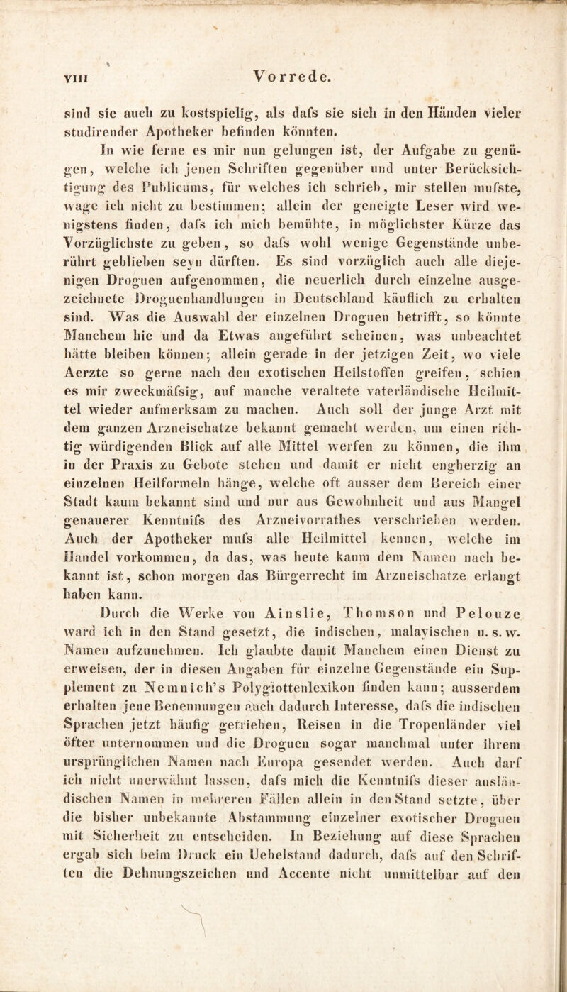 sind sie auch zu kostspielig, als dafs sie sich in den Händen vieler studirender Apotheker befinden könnten. In wie ferne es mir nun gelungen ist, der Aufgabe zu genü¬ gen, welche ich jenen Schriften gegenüber und unter Berücksich¬ tigung des Publicums, für welches ich schrieb, mir stellen mufste, wage ich nicht zu bestimmen; allein der geneigte Leser wird we¬ nigstens finden, dafs ich mich bemühte, in möglichster Kürze das Vorzüglichste zu geben, so dafs wohl wenige Gegenstände unbe¬ rührt geblieben seyn dürften. Es sind vorzüglich auch alle dieje¬ nigen Droguen aufgenommen, die neuerlich durch einzelne ausge¬ zeichnete Droguenhandlungen in Deutschland käuflich zu erhalten sind. Was die Auswahl der einzelnen Droguen betrifft, so könnte Manchem hie und da Etwas angeführt scheinen, was unbeachtet hätte bleiben können: allein gerade in der jetzigen Zeit, wo viele Aerzte so gerne nach den exotischen Heilstoffen greifen, schien es mir zweckmäfsig, auf manche veraltete vaterländische Heilmit- tel wieder aufmerksam zu machen. Auch soll der junge Arzt mit dem ganzen Arzneischatze bekannt gemacht w erden, um einen rich¬ tig würdigenden Blick auf alle Mittel werfen zu können, die ihm in der Praxis zu Gebote steilen und damit er nicht engherzig an o o einzelnen Heilformeln hänge, welche oft ausser dem Bereich einer Stadt kaum bekannt sind und nur aus Gewohnheit und aus Man sei genauerer Kenntnifs des Arzneivorrathes verschrieben werden. Auch der Apotheker mufs alle Heilmittel kennen, welche im Handel Vorkommen, da das, was heute kaum dem Namen nach be¬ kannt ist, schon morgen das Bürgerrecht im Arzneischatze erlangt haben kann. Durch die Werke von Ainslie, Thomson und Pelouze ward ich in den Stand gesetzt, die indischen, malayischen u.s.w. Namen aufzunehmen. Ich glaubte damit Manchem einen Dienst zu erweisen, der in diesen Angaben für einzelne Gegenstände ein Sup¬ plement zu Nemnich’s Polyglottenlexikon finden kann; ausserdem erhalten jene Benennungen auch dadurch Interesse, dafs die indischen Sprachen jetzt häufig getrieben, Reisen in die Tropenländer viel öfter unternommen und die Droguen sogar manchmal unter ihrem ursprünglichen Namen nach Europa gesendet werden. Auch darf ich nicht unerwähnt lassen, dafs mich die Kenntnifs dieser auslän¬ dischen Namen in mehreren Fällen allein in den Stand setzte, über die bisher unbekannte Abstammung einzelner exotischer Droguen mit Sicherheit zu entscheiden. In Beziehung auf diese Sprachen ergab sich beim Druck ein Uebelstand dadurch, dafs auf den Schrif¬ ten die Dehnungszeichen und Accente nicht unmittelbar auf den