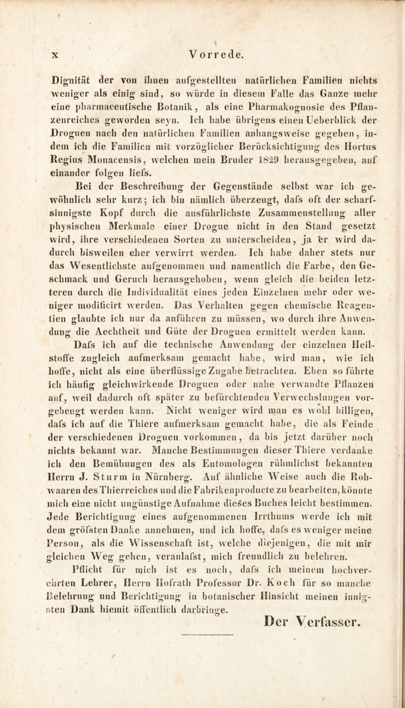* Dignität der von ihnen aufgestellten natürlichen Familien nichts weniger als einig sind, so würde in diesem Falle das Ganze mehr eine pharmaceutisehe Botanik, als eine Pharmakognosie des Pflan¬ zenreiches geworden seyn. Ich habe übrigens einen Ueberblick der Droguen nach den natürlichen Familien anhangsweise gegeben, in¬ dem ich die Familien mit vorzüglicher Berücksichtigung des Hortus Regius Monacensis, welchen mein Bruder 1829 herausgegeben, auf einander folgen liefs. Bei der Beschreibung der Gegenstände selbst war ich ge¬ wöhnlich sehr kurz; ich bin nämlich überzeugt, dafs oft der scharf¬ sinnigste Kopf durch die ausführlichste Zusammenstellung aller physischen Merkmale einer Brogue nicht in den Stand gesetzt wird, ihre verschiedenen Sorten zu unterscheiden, ja Fr wird da¬ durch bisweilen eher verwirrt werden. Ich habe daher stets nur das Wesentlichste aufgenommen und namentlich die Farbe, den Ge¬ schmack und Geruch herausgehoben, wenn gleich die beiden letz¬ teren durch die Individualität eines jeden Einzelnen mehr oder we¬ niger modificirt werden. Das Verhalten gegen chemische Reagen- tien glaubte ich nur da anführen zu müssen, wo durch ihre Anw en¬ dung die Äechtheit und Güte der Droguen ermittelt werden kann. Dafs ich auf die technische Anwendung der einzelnen Heil¬ stoffe zugleich aufmerksam gemacht habe, wird man, wie ich hoffe, nicht als eine überflüssige Zugabe betrachten. Eben so führte ich häufig gleichwirkende Droguen oder nahe verwandte Pflanzen auf, weil dadurch oft später zu befürchtenden Verwechslungen vor¬ gebeugt werden kann. Nicht weniger wird man es wohl billigen, dafs ich auf die Thiere aufmerksam gemacht habe, die als Feinde der verschiedenen Droguen Vorkommen, da bis jetzt darüber noch nichts bekannt w ar. Manche Bestimmungen dieser Thiere verdanke ich den Bemühungen des als Entomologen rühmlichst bekannten Herrn J. Sturm in Nürnberg. Auf ähnliche Weise auch die Roh- waaren des Thierreiches und die Fabrikenproducte zu bearbeiten, könnte mich eine nicht ungünstige Aufnahme dieses Buches leicht bestimmen. Jede Berichtigung eines aufgenommenen Irrthums werde ich mit dem gröfsten Danke annehmen, und ich hoffe, dafs es w eniger meine Person, als die Wissenschaft ist, welche diejenigen, die mit mir gleichen Weg gehen, veranlafst, mich freundlich zu belehren. Pflicht für mich ist es noch, dafs ich meinem hochver¬ ehrten Lehrer, Herrn Hofrath Professor Dr. Koch für so manche Belehrung und Berichtigung in botanischer Hinsicht meinen innig¬ sten Dank hiemit öffentlich darbrkme. ö Der Verfasser.