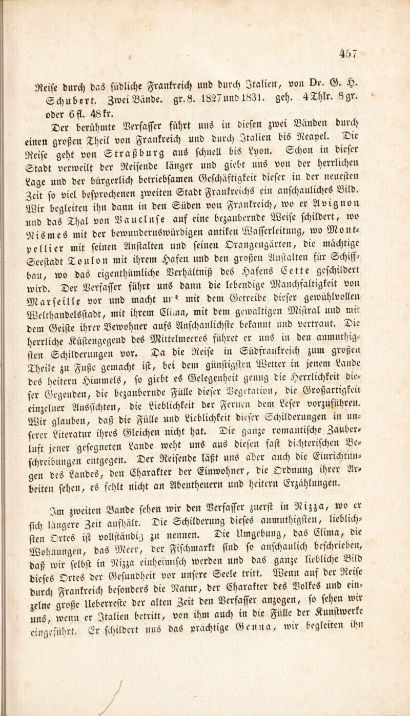 Steife burd) ba« fitblicfje granfreid) unb burd) Stalieit, »ott Dr. ©. £. ©d)itbert. 3toei ®änbe. gr.8. 1827 unb 1831. gelj. 4X(ßr. 8gr. ober 6 fl» 48 fr. 2>er berühmte Serfaffer fü!)rt utt« tu biefen jtuei Sünbett burd) einen großen £(;et( »ott grattfreid) uttb burd) Statten bi« Neapel. 2>ie Steife ge()t »ott ©traßburg au« fd)ttell bi« Spott, ©djon in biefet ©tabt »crweilt bet ßfeifenbe länger unb giebt tut« »ott ber tjevvtidjen Sage unb ber bürgerlich betriebfamen ©efdjäftigfeit biefer in ber neunten 3eit fo »iel befproeßenen gweiteit ©tabt granfreid)« ein attfchattltche« 23tlb. 3Btr begleiten ü)tt bann in bett ©üben »ott gvanfretef), too er Slöignon uitb ba« Ztjal von äSauclttfe auf eine bejaubernbe äßetfe fdßlbert, wo 'Je t« nt e« mit ber bewunbertt«würbtgen antifettiffiafferleitung, woSRoitt» peliier mit feinen älnßalten unb feinen Orgngeitgärten, bie mächtige ©ceftabt X o u 1 o tt mit iljrem Ijafcn unb beit großen älnftalten für ©d)i|f» bau, wo ba« cigentl)ümltche 2Serf)ä(tniß be« .viafen« Sette gcfchübert wirb. Oer Sßerfaffer führt un« bann bie lebenbtge «DJanchfaltigfeit »ott SDlarfeüle »or unb macht ur* mit bem ©etreibe biefer gewül)lool(eu 2Belti)anbeI«ßabt, mit ihrem Sli.ua, mit bem gewaltigen 'Dtißral unb mit bem ©eifte ihrer Sewohnet auf» Slitfcbatilicbßc befanitt unb pertraut. 37ic herrliche Äüßengegenb be« «DJittelmeere« führet er tttiö itt bett aitmitthtg« ßen ©chilberungeu »or. 37a bie Jieife in ©übfratifretch $um großen Xheile SU guße gemacht iß, bei bem giinßigßen fetter in jenem Sattbc bei heitern ipimmet«, fo giebt e« ©etegenheit genug bie £errlid)feit bie. fer ©egenben, bie bejaubcrtibe gütle biefer Sßegetatton, bie ©roßartigfeit einzelner 31u«ßd)ten, bie Sieblicßfeit ber geruen bem Sefer »orjuführen. aBir glauben, baß bie gülle unb Sieblicßfeit biefer ©chtlberungen tn un» ferer Siteratur ißre« ©leicßen nicht hat. 37ie ganje romantifdje Sauber» luft jener gefegueten Sanbe weht un« au« biefen faß bid)terifd)cit Sc» fchrcibttttgen entgegen. 37er Dteifenbe läßt unb aber aud) bie Sinriditun» aen bei Sanbc«, bett Sharafter ber Stnwol)ncr, bie Orbmtng ihrer 2lr» beiten febett, e« fehlt nicht an 2l6etttf)cucrn uttb heitern Stählungen. <gm jweiten Sanbe fehett wir ben Serfaffer jtterß itt 91tsja, wo er ßd) längere Seit aufhält. 37ie ©d)ilberung biefe« anmuthigßen, lieblich* ften Orte« iß »ollßättbig §u nennen. 37te Umgebung, ba« Slinta, bie «Bohnungen, ba« €01eer, ber gifdnnarft ßub fo attfehaulid) befdjrie&ett, baß wir felbß in Jiijja einheinttfd) werben unb ba« gattje lieblidje Stfb biefe« Orte« ber ©efunbheit »or unfere ©ecle tritt. Sbentt auf ber Steife burd) granfreid) befonber« bie Jiatttr, ber Sharafter be« SSolfe« unb ein» ..in, tieberreftc ber alten Seit bett Sßerfaffer anjogen, fo fehett wir