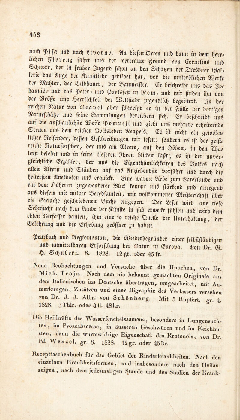 narf) 9)ifa «nb nach ?i»onto. 51« btefen Orten unb bann in bem fern lirfje« glorenj führt und ber »ertraute greunb »eit ©prneliu« unb ©djnorr, ber in früher 3ugcitb fcf)on an ben ©chähett ber Dreöbner @aD lerie ba« Sluge ber Ännffliebe gebilbet hat, »or bie unjlerbltchen fffierfe ber ©fahler, ber »ilbhauer, ber SBaumetffer. ©r befcfjretbt uns baS 3o* f)annt6^ unb ba« ^eter« «nb ipaulöfeff in fÄom, «nb wir ftnbeit i()n »oit ber ©rüge unb .ßerrlichfeit ber SBelfffabt jugenbltcf) begetffert. 3» ber reichen 9fatur »on Sfeapel aber fdfjmelgt et in ber giitte ber bärtigen ©aturfchähe unb feine Sammlungen bereichern (icf). ©r befctjretbt un« auf bie anfchaulichffe SBeife Pompeji unb giebt uu« mehrere erfyeiternbe ©eenen au« bem reifen SSolföleben Dfeapel«. ©« iff nicht ein gercöfjn* lieber Stetfenber, beffen SJefchreibungen mir tefen; foitbern e« iff ber geifü reiche ©aturforfcher, ber und am ©feere, auf ben -höhen, in ben gljä* lern belehrt unb in feine tieferen 3been blicfeit tagt; c» ifl ber unsere gleichtiche ©rjähfer, ber un« bie ©igenthümlichfeiten be« SSctfe« uaef) alten 5lltern unb ©tänben auf ba« 5lnjiel)enb(le »erführt unb burcf) bie heitersten Stnefboten tm« erquieft. ©ine tüarme Siebe jurn «aterlanbe unb ein bem höheren jugemenbeter »lief temmt un« ftärfenb unb anregenb au« biefem mit milber Serebfamfeit, mit öollfommener ©feiflerfcfjaft über bie ©prache gefcfjriebenen Suche entgegen. 2>er Sefer mirb eine tiefe ©eljnfucbt naef) bem Sanbe berÄünffe in (Tel) ertueeft fühlen unb mirb bem ebten ÜSerfaffer banfeit, ihm eine fo reiche Duelle ber Unterhaltung, ber ^Belehrung unb ber ©rljebung geöffnet ju haben. ^eurbaef) unb Diegiomotttait, bie SGBieberbegrüttber einer felbffffäitbigen unb unmittelbaren ©rforfchung ber 3fatur in ©urepa. «Bott Dr. @. h- (Schubert, 8. 1828. 12gr. aber 45fr. Neue Beobachtungen und Versuche über die Knochen, von Dr. Mich. Troja. Nach dem nie bekannt gemachten Originale aus dem Italienischen ins Deutsche übertragen, umgearbeitet, mit An* merkungen, Zusätzen und einer Bigraphie des Verfassers versehen von Dr. J. J. Albr. von Schönberg. Mit 5 Kupfert. gr. 4. 1828. 3Tlilr. oder 411. 48kr. Die Heilkräfte des Wasserfenchelsaamens, besonders in Lungensuch- len, im Psoasabseesse, in äusseren Geschwüren und im Keichhu- sten, dann die wurmwidrige Eigenschaft des Krotonöls, von Dr. KL Wenzel, gr. 8. 1828. 12gr. oder 45kr. Recepttaschenbuch für das Gebiet der Kinderkrankheiten. Nach den einzelnen Krankheitsformen, und insbesondere nach den Heilan- zeigen , nach dem jedesmaligen Stande und den Stadien der Krank-