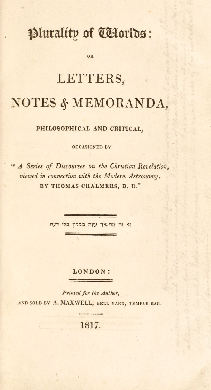 jMuralttp of ©Hollis: OR LETTERS, NOTES $ MEMORANDA, PHILOSOPHICAL AND CRITICAL, OCCASIONED BY “ A Series of Discourses on the Christian Revelation, viewed in connection with the Modern Astronomy. BY THOMAS CHALMERS, D. D.” run 'ba pboa nyy *pwn?j m ‘is LONDON: Printed for the Author, and sold by A. MAXWELL, bell yard, temple bar. 1817.