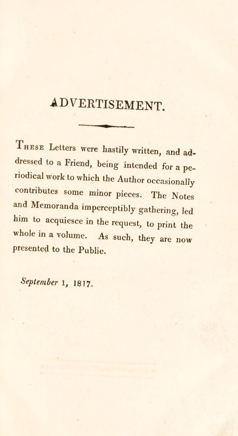 advertisement. I HESE Letters were hastily written, and ad¬ dressed to a Friend, being intended for a pe¬ riodical work to which the Author occasionally contributes some minor pieces. The Notes and Memoranda imperceptibly gathering, led him to acquiesce in the request, to print the whole in a volume. As such, they are now presented to the Public. September 1, j 8! 7.