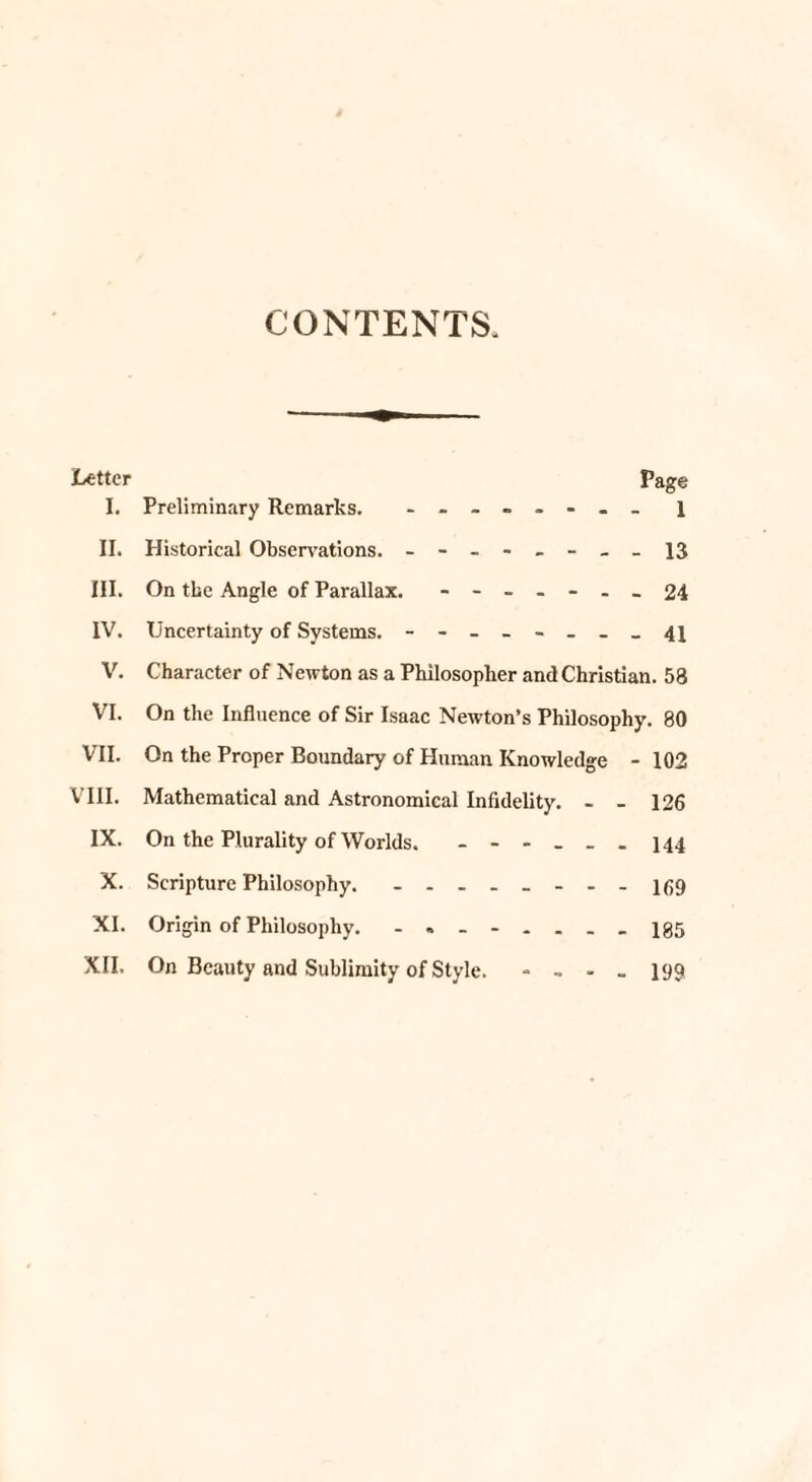 CONTENTS. Letter Page I. Preliminary Remarks. ........ 1 II. Historical Observations. - -- -- -- - 13 III. On the Angle of Parallax. - -- .- .-24 IV. Uncertainty of Systems. - -- -- -- - 41 V. Character of Newton as a Philosopher and Christian. 58 VI. On the Influence of Sir Isaac Newton’s Philosophy. 80 VII. On the Proper Boundary of Human Knowledge -102 VIII. Mathematical and Astronomical Infidelity. - - 126 IX. On the Plurality of Worlds. - -- -- - 144 X. Scripture Philosophy. - -- -- -- - igg XI. Origin of Philosophy. - -- -...-185 XII. On Beauty and Sublimity of Style. - - - . 199
