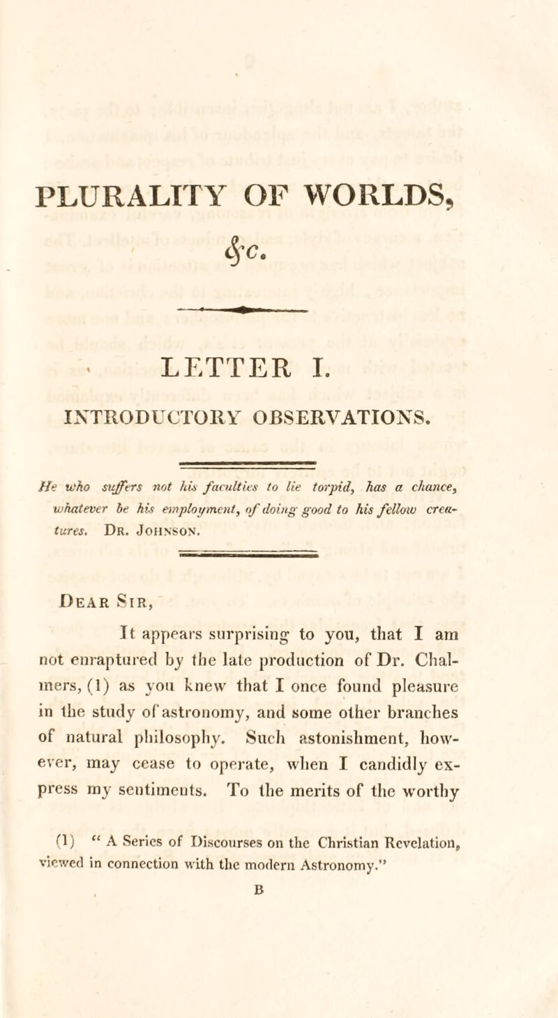 PLURALITY OF WORLDS, §c. LETTER I. INTRODUCTORY OBSERVATIONS. He who suffers not Ids faculties to lie torpid, has a chance, whatever be kis employment, of doing good to his fellow crea¬ tures. Dr. Johnson. Dear Sir, It appears surprising to you, that I am not enraptured by the late production of Dr. Chal¬ mers, (1) as you knew that I once found pleasure in the study of astronomy, and some other branches of natural philosophy. Such astonishment, how¬ ever, may cease to operate, when I candidly ex¬ press my sentiments. To the merits of the worthy (1) “A Series of Discourses on the Christian Revelation, viewed in connection with the modern Astronomy.” B