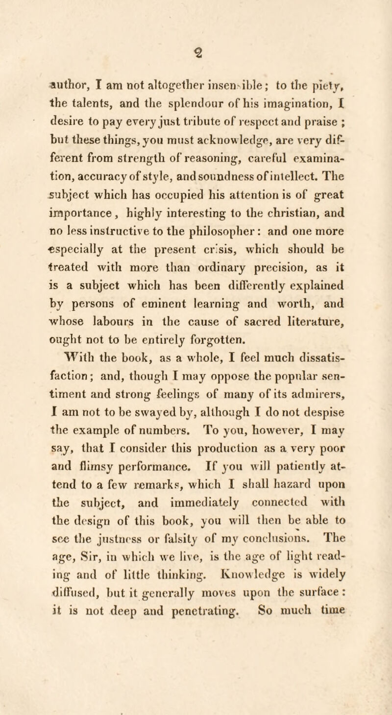 author, I am not altogether insen ihle; to the piety, the talents, and the splendour of his imagination, I desire to pay every just tribute of respect and praise ; but these things, you must acknowledge, are very dif¬ ferent from strength of reasoning, careful examina¬ tion, accuracy of style, and soundness of intellect. The subject which has occupied his attention is of great importance , highly interesting to the Christian, and no less instructive to the philosopher : and one more •especially at the present crisis, which should be treated with more than ordinary precision, as it is a subject which has been differently explained by persons of eminent learning and worth, and whose labours in the cause of sacred literature, ought not to be entirely forgotten. With the book, as a whole, I feel much dissatis¬ faction ; and, though I may oppose the popular sen¬ timent and strong feelings of many of its admirers, I am not to be swayed by, although I do not despise the example of numbers. To you, however, I may say, that I consider this production as a very poor and flimsy performance. If you will patiently at¬ tend to a few remarks, which I shall hazard upon the subject, and immediately connected with the design of this book, you will then be able to see the justness or falsity of my conclusions. The age, Sir, in which we live, is the age of light read¬ ing and of little thinking. Knowledge is widely diffused, but it generally moves upon the surface : it is not deep and penetrating. So much time