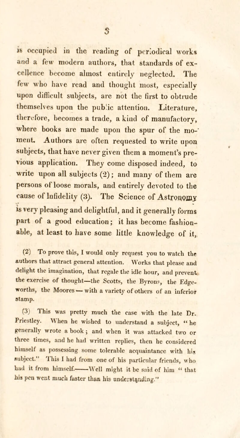 s is occupied in the reading of periodical works and a few modern authors, that standards of ex¬ cellence become almost entirely neglected. The few who have read and thought most, especially upon difficult subjects, are not the first to obtrude themselves upon the public attention. Literature, therefore, becomes a trade, a kind of manufactory, where books are made upon the spur of the mo-' ment. Authors are often requested to write upon subjects, that have never given them a moment’s pre¬ vious application. They come disposed indeed, to write upon all subjects (2); and many of them are persons ofloose morals, and entirely devoted to the cause of Infidelity (3). The Science of Astronomy is very pleasing and delightful, and it generally forms part of a good education; it has become fashion¬ able, at least to have some little knowledge of it, (2) To prove this, I would only request you to watch the authors that attract general attention. Works that please and delight the imagination, that regale the idle hour, and prevent the exercise of thought—the Scotts, the Byrons, the Edge- worths, the Moores — with a variety of others of an inferior stamp. (3) This was pretty much the case with the late Dr. Priestley. When he wished to understand a subject, “ he generally wrote a book; and when it was attacked two or three times, and he had written replies, then he considered himself as possessing some tolerable acquaintance with hi* subject. Ibis I had from one of his particular friends, who had it from himself.-Well might it be said of him “ that his pen went much faster than his understanding.”