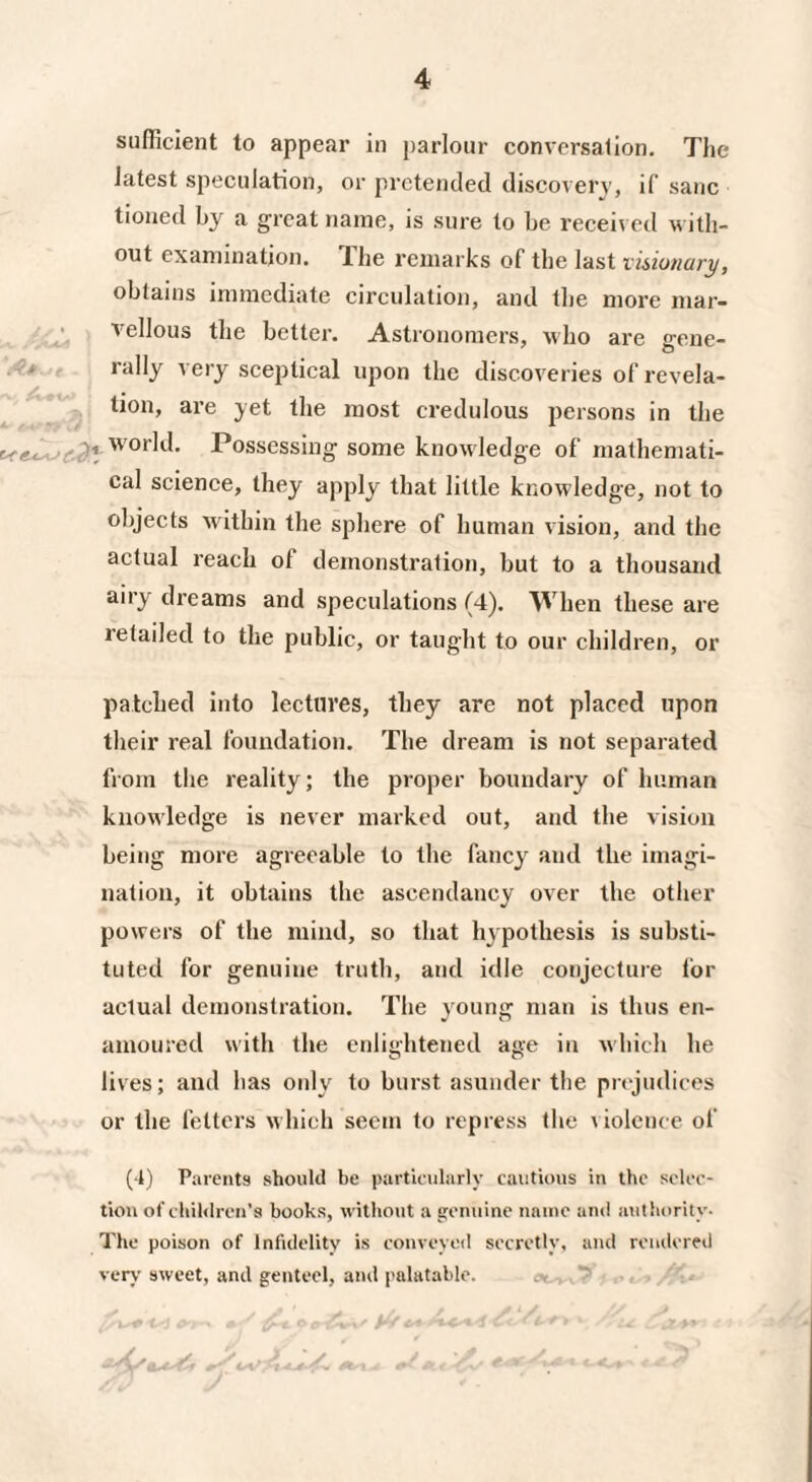 sufficient to appear in parlour conversation. The latest speculation, or pretended discovery, if sane tioned by a great name, is sure to be received with¬ out examination. Ihe remarks of the last visionary, obtains immediate circulation, and the more mar¬ vellous the better. Astronomers, who are gene¬ rally very sceptical upon the discoveries of revela¬ tion, are yet the most credulous persons in the Possessing some knowledge of mathemati¬ cal science, they apply that little knowledge, not to objects within the sphere of human vision, and the actual reach of demonstration, but to a thousand airy dreams and speculations (4). When these are retailed to the public, or taught to our children, or patched into lectures, they are not placed upon their real foundation. The dream is not separated from the reality; the proper boundary of human knowledge is never marked out, and the vision being more agreeable to the fancy and the imagi¬ nation, it obtains the ascendancy over the other powers of the mind, so that hypothesis is substi¬ tuted for genuine truth, and idle conjecture for actual demonstration. The young man is thus en¬ amoured with the enlightened age in which he lives; and has only to burst asunder the prejudices or the fetters which seem to repress the violence of (4) Parents should be particularly cautious in the selec¬ tion of children's books, without a genuine name and authority. The poison of Infidelity is conveyed secretly, and rendered very sweet, and genteel, and palatable.