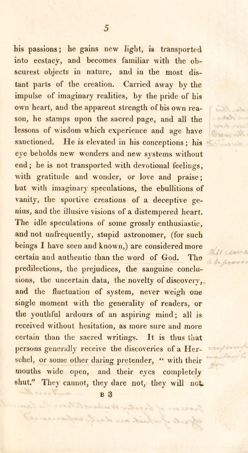 his passions; he gains new light, is transported into ecstacy, and becomes familiar with the ob¬ scurest objects in nature, and in the most dis¬ tant parts of the creation. Carried away by the impulse of imaginary realities, by the pride of his own heart, and the apparent strength of his own rea¬ son, he stamps upon the sacred page, and all the lessons of wisdom which experience and age have sanctioned. He is elevated in his conceptions ; his eye beholds new wonders and new systems without end; he is not transported with devotional feelings, with gratitude and wonder, or love and praise; but with imaginary speculations, the ebullitions of vanity, the sportive creations of a deceptive ge¬ nius, and the illusive visions of a distempered heart. The idle speculations of some grossly enthusiastic, and not unfrequently, stupid astronomer, (for such beings I have seen and known,) are considered more certain and authentic than the word of God. The predilections, the prejudices, the sanguine conclu¬ sions, the uncertain data, the novelty of discovery, and the fluctuation of system, never weigh one single moment w ith the generality of readers, or the youthful ardours of an aspiring mind; all is received without hesitation, as more sure and more certain than the sacred writings. It is thus that persons generally receive the discoveries of a Her- schel, or some other daring pretender, “ with their mouths wide open, and their eyes completely shut. They cannot, they dare not, they w ill not B 3