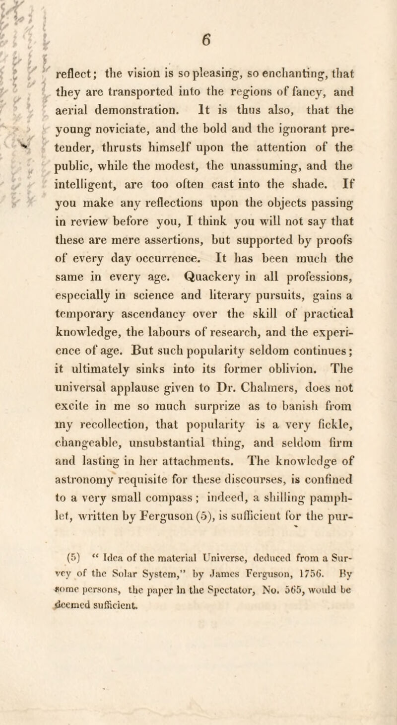 reflect; the vision is so pleasing, so enchanting, that they are transported into the regions of fancy, and aerial demonstration. It is thus also, that the young noviciate, and the bold and the ignorant pre¬ tender, thrusts himself upon the attention of the public, while the modest, the unassuming, and the intelligent, are too often cast into the shade. If you make any reflections upon the objects passing in review before you, I think you will not say that these are mere assertions, but supported by proofs of every day occurrence. It has been much the same in every age. Quackery in all professions, especially in science and literary pursuits, gains a temporary ascendancy over the skill of practical knowledge, the labours of research, and the experi¬ ence of age. But such popularity seldom continues; it ultimately sinks into its former oblivion. The universal applause given to Dr. Chalmers, does not excite in me so much surprize as to banish from my recollection, that popularity is a very fickle, changeable, unsubstantial thing, and seldom firm and lasting in her attachments. The knowledge of astronomy requisite for these discourses, is confined to a very small compass ; indeed, a shilling pamph¬ let, written by Ferguson (5), is sufficient for the pur- (5) “ Idea of the material Universe, deduced from a Sur¬ vey of the Solar System,” by James Ferguson, 1756. Hy some persons, the paper In the Spectator, No. 565, would be deemed sufficient.