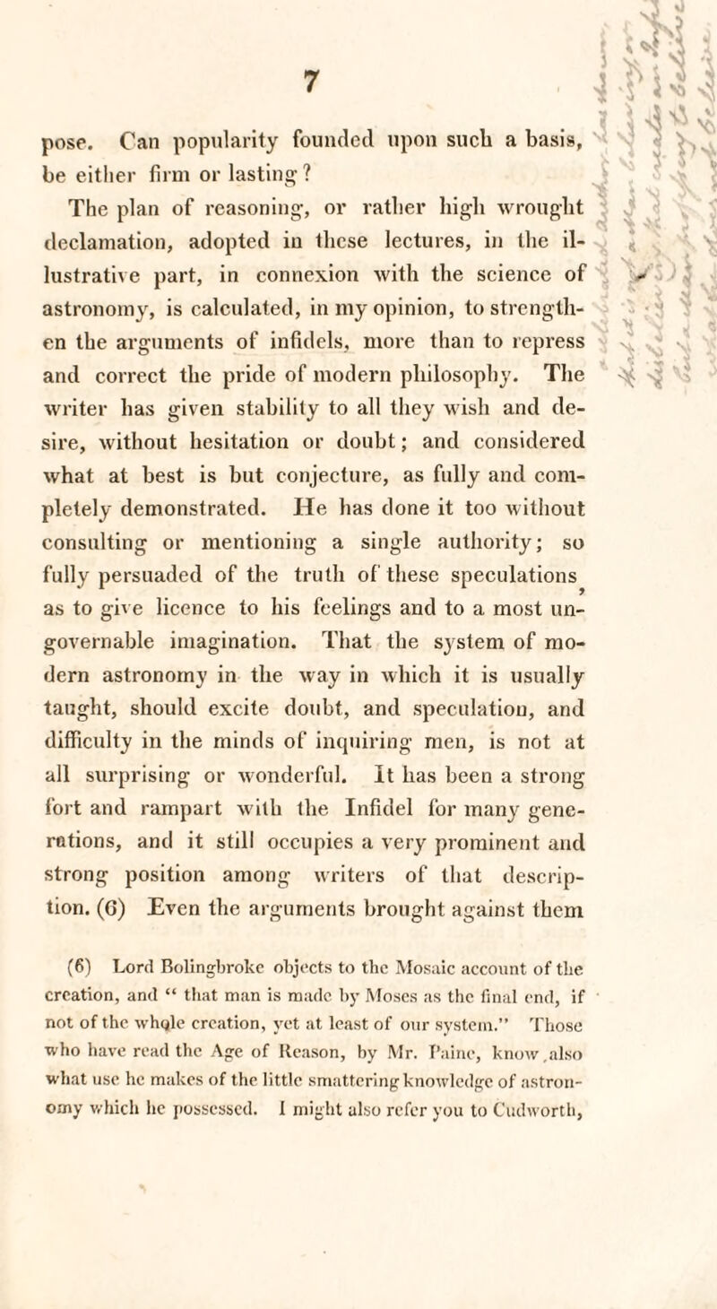 pose. Can popularity founded upon such a basis, be either firm or lasting ? The plan of reasoning, or rather high wrought declamation, adopted in these lectures, in the il¬ lustrative part, in connexion with the science of astronomy, is calculated, in my opinion, to strength¬ en the arguments of infidels, more than to repress and correct the pride of modern philosophy. The writer has given stability to all they wish and de¬ sire, without hesitation or doubt; and considered what at best is but conjecture, as fully and com¬ pletely demonstrated. He lias done it too without consulting or mentioning a single authority; so fully persuaded of the truth of these speculations as to give licence to his feelings and to a most un¬ governable imagination. That the system of mo¬ dern astronomy in the way in which it is usually taught, should excite doubt, and speculation, and difficulty in the minds of inquiring men, is not at all surprising or wonderful. It has been a strong fort and rampart with the Infidel for many gene¬ rations, and it still occupies a very prominent and strong position among writers of that descrip¬ tion. (6) Even the arguments brought against them (6) Lord Bolingbroke objects to the Mosaic account of tbe creation, and “ that man is made by Moses as the final end, if not of the whole creation, yet at least of our system.” Those who have read the Age of Reason, by Mr. Paine, know.also what use he makes of the little smattering knowledge of astron¬ omy which he possessed. 1 might also refer you to Cudworth,