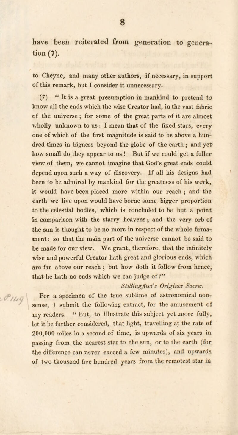 have been reiterated from generation to genera¬ tion (7). 0*/by to Cheyne, and many other authors, if necessary, in support of this remark, but I consider it unnecessary. (7) “ It is a great presumption in mankind to pretend to know all the ends which the wise Creator had, in the vast fabric of the universe ; for some of the great parts of it are almost wholly unknown to us: I mean that of the fixed stars, every one of which of the first magnitude is said to be above a hun¬ dred times in bigness beyond the globe of the earth ; and yet how small do they appear to us ! But if we could get a fuller view of them, we cannot imagine that God’s great ends could, depend upon such a way of discovery. If all his designs had been to be admired by mankind for the greatness of his work, it would have been placed more within our reach ; and the earth we live upon would have borne some bigger proportion to the celestial bodies, which is concluded to be but a point in comparison with the starry heavens; and the very orb of the sun is thought to be no more in respect of the whole firma¬ ment : so that the main part of the universe cannot be said to be made for our view. We grant, therefore, that the infinitely wise and powerful Creator hath great apd glorious ends, which are far above our reach ; but how doth it follow from hence, that he hath no ends which we can judge of?” Stillingfleet's Origines Sacrtr. For a specimen of the true sublime of astronomical non¬ sense, I submit the following extract, for the amusement of my readers. “ But, to illustrate this subject yet -more fully, let it be further considered, that light, travelling at the rate of 200,000 miles in a second of time, is upwards of six years in passing from the nearest star to the sun, or to the earth (for the difference can never exceed a few minutes), and upwards of two thousand five hundred years from the remotest star in \