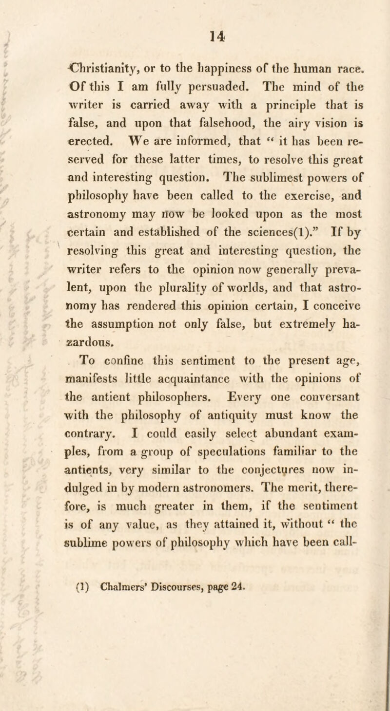 ^Christianity, or to the happiness of the human race. Of this I am fully persuaded. The mind of the writer is carried away with a principle that is false, and upon that falsehood, the airy vision is erected. We are informed, that “ it has been re¬ served for these latter times, to resolve this great and interesting question. The sublimest powers of philosophy have been called to the exercise, and astronomy may now be looked upon as the most certain and established of the sciences(l).” If by resolving this great and interesting question, the writer refers to the opinion now generally preva¬ lent, upon the plurality of worlds, and that astro¬ nomy has rendered this opinion certain, I conceive the assumption not only false, but extremely ha¬ zardous. To confine this sentiment to the present age, manifests little acquaintance with the opinions of the antient philosophers. Every one conversant with the philosophy of antiquity must know the contrary. I could easily select abundant exam¬ ples, from a group of speculations familiar to the antients, very similar to the conjectyres now in¬ dulged in by modern astronomers. The merit, there¬ fore, is much greater in them, if the sentiment is of any value, as they attained it, without “ the sublime powers of philosophy which have been call- (1) Chalmers’ Discourses, page 24.