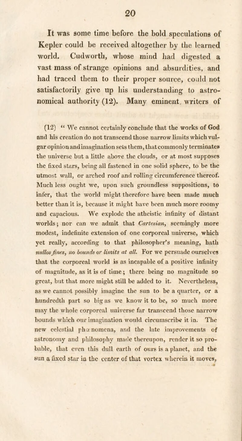 It was some time before the bold speculations of Kepler could be received altogether by the learned world. Cudworth, whose mind had digested a vast mass of strange opinions and absurdities, and had traced them to their proper source, could not satisfactorily give up his understanding to astro¬ nomical authority (12). Many eminent, writers of (12) “ We cannot certainly conclude that the works of God and his creation do not transcend those narrow limits which vul¬ gar opinion and imagination sets them, that commonly terminates the universe but a little above the clouds, or at most supposes the fixed stars, being all fastened in one solid sphere, to be the utmost wall, or arched roof and rolling circumference thereof. Much less ought we, upon such groundless suppositions, to infer, that the world might therefore have been made much better than it is, because it might have been much more roomy and capacious. We explode the atheistic infinity of distant worlds; nor can we admit that Cartesian, seemingly more modest, indefinite extension of one corporeal universe, which yet really, according to that philosopher’s meaning, hath nullos fines, no bounds or limits at all. For we persuade ourselves that the corporeal world is as incapable of a positive infinity of magnitude, as it is of time; there being no magnitude so great, but that more might still be added to it. Nevertheless, as we cannot possibly imagine the sun to be a quarter, or a hundredth part so big as we know it to be, so much more may the whole corporeal universe far transcend those narrow bounds which our imagination would circumscribe it in. The new celestial pha nomcna, and the late improvements of astronomy and philosophy made thereupon, render it so pro¬ bable, that even this dull earth of ours is a planet, and the sun a fixed shir in the center of that vortex wherein it moves.