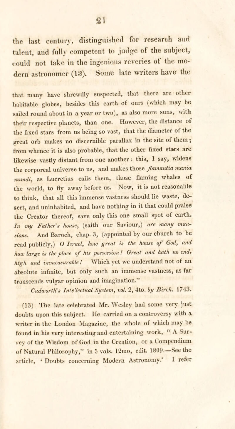 the last century, distinguished for research and talent, and fully competent to judge of the subject, could not take in the ingenious reveries of the mo¬ dern astronomer (13). Some late writers have the that many have shrewdly suspected, that there are other habitable globes, besides this earth of ours (which may be sailed round about in a year or two), as also more suns, with their respective planets, than one. However, the distance of the fixed stars from us being so vast, that the diameter of the great orb makes no discernible parallax in the site of them ; from whence it is also probable, that the other fixed stars are likewise vastly distant from one another: this, I say, widens the corporeal universe to us, and makes those famantia mania mundi, as Lucretius calls them, those flaming whales of the world, to fly away before us. Now, it is not reasonable to think, that all this immense vastness should lie waste, de¬ sert, and uninhabited, and have nothing in it that could praise the Creator thereof, save only this one small spot of earth. In my Father's house, (saitli our Saviour,) are many man¬ sions. And Baruch, chap. 3, (appointed by our church to be read publicly,) U Israel, how great is the house of God, and how large is the place of his possession ! Great and hath no end, high and immeasurable! Which yet we understand not of an absolute infinite, but only such an immense vastness, as far transcends vulgar opinion and imagination.” Cudworth’s Inte’leetual System, vol. 2, 4to. by Birch. 1743. (13) The late celebrated Mr. Wesley had some very just doubts upon this subject. He carried on a controversy with a writer in the London Magazine, the whole of which may be found in his very interesting and entertaining work, “ A Sur¬ vey of the Wisdom of God in the Creation, or a Compendium of Natural Philosophy,” in 5 vols. 12mo, edit. 18011.—Sec the article, ‘ Doubts concerning Modern Astronomy.’ I refer