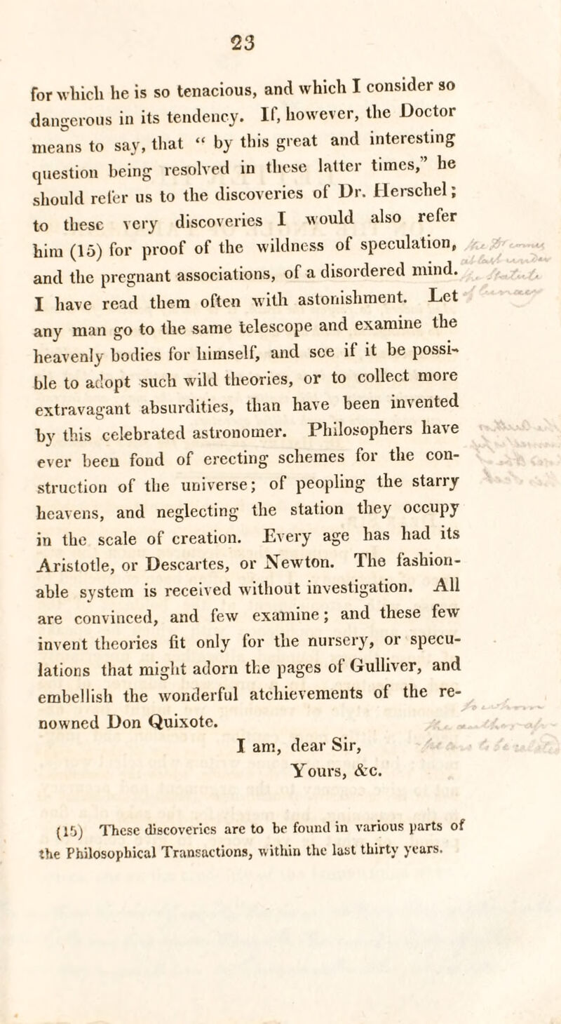 for which he is so tenacious, and which I consider so dangerous in its tendency. If, however, the Doctor means to say, that “ by this great and interesting question being resolved in these latter times, lie should refer us to the discoveries of Dr. Ilerschel; to these very discoveries I would also refer him (15) for proof of the wildness of speculation, and the pregnant associations, of a disordered mind. I have read them often with astonishment. Let any man go to the same telescope and examine the heavenly bodies for himself, and see it it be possi ble to adopt such wild theories, or to collect moie extravagant absurdities, than have been imented by this celebrated astronomer. Philosophers have ever been fond of erecting schemes for the con¬ struction of the universe; of peopling the stariy heavens, and neglecting the station they occupy in the scale of creation. Every age lias had its Aristotle, or Descartes, or Newton. The fashion¬ able system is received without investigation. All are convinced, and few examine; and these few invent theories fit only for the nursery, or specu¬ lations that might adorn the pages of Gulliver, and embellish the wonderful atchievements of the re¬ nowned Don Quixote. I am, dear Sir, Yours, &c. (15) These discoveries are to be found in various parts of the Philosophical Transactions, within the last thirty years.