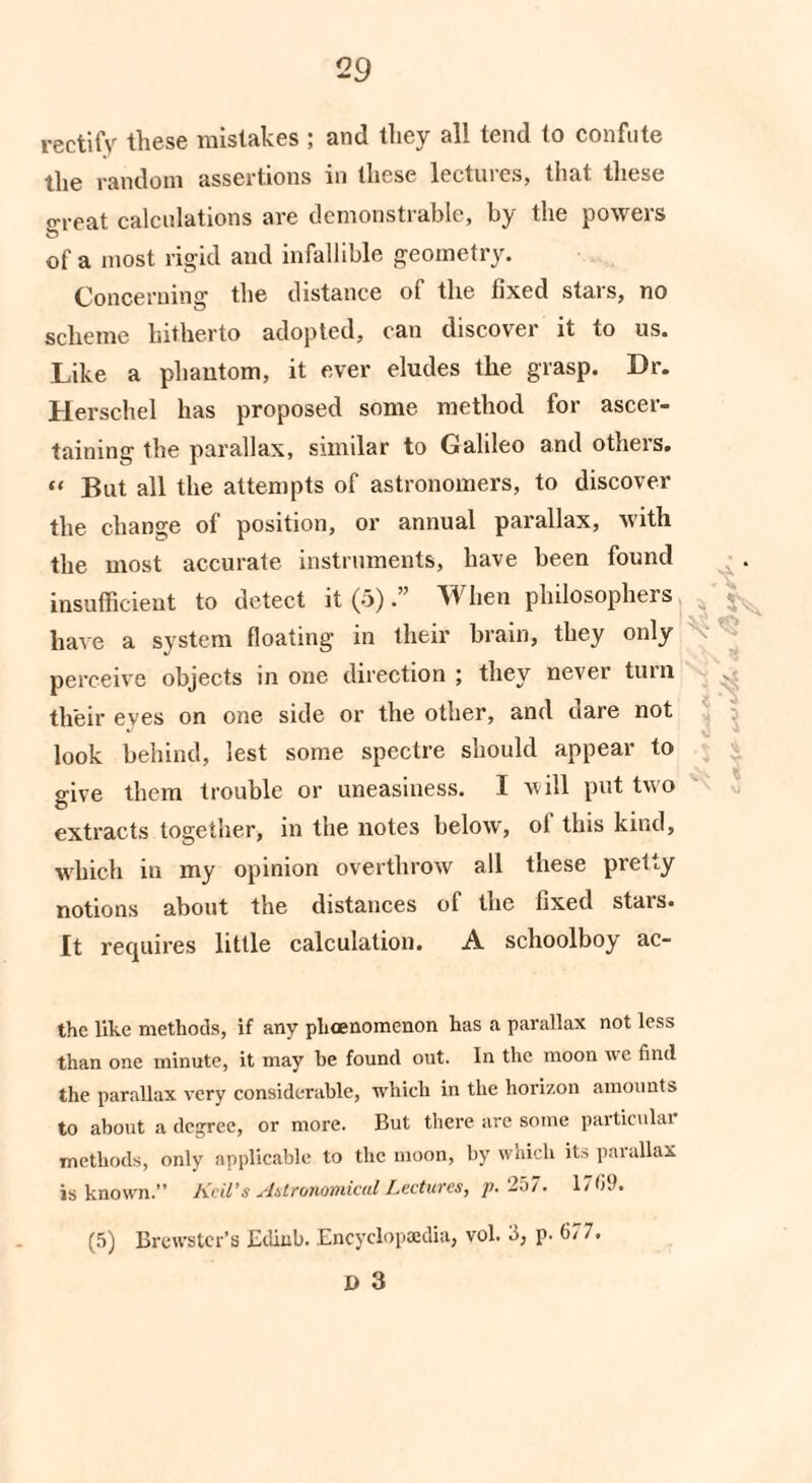 rectify these mistakes ; and they all tend to confute the random assertions in these lectuies, that, these jrreat calculations are demonstrable, by the powers of a most rigid and infallible geometry. Concerning the distance of the fixed stars, no scheme hitherto adopted, can discover it to us. Like a phantom, it ever eludes the grasp. Dr. Herschel has proposed some method for ascer¬ taining the parallax, similar to Galileo and others. “ But all the attempts of astronomers, to discover the change of position, or annual parallax, with the most accurate instruments, have been found insufficient to detect it (5).” W hen philosophers ». have a system floating in their brain, they only perceive objects in one direction ; they never turn their eves on one side or the other, and dare not look behind, lest some spectre should appear to give them trouble or uneasiness. I will put two extracts together, in the notes below, of this kind, which in my opinion overthrow all these pretty notions about the distances of the fixed stars. It requires little calculation. A schoolboy ac- the like methods, if any phoenomenon has a parallax not less than one minute, it may be found out. In the moon we find the parallax very considerable, which in the horizon amounts to about a degree, or more. But there are some particular methods, only applicable to the moon, by which its parallax is known. Keil’s Astronomical Lectures, p. 257. 171)9. (5) Brewster’s Ediub. Encyclopaedia, vol. 5, p. 67 7. D 3