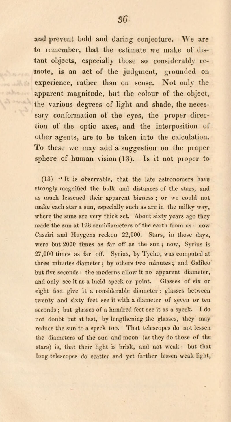 and prevent bold and daring conjecture. We are to remember, that the estimate we make of dis¬ tant objects, especially those so considerably re¬ mote, is an act of the judgment, grounded on experience, rather than on sense. Not only the apparent magnitude, but the colour of the object, the various degrees of light and shade, the neces¬ sary conformation of the eyes, the proper direc¬ tion of the optic axes, and the interposition of other agents, are to be taken into the calculation. To these we may add a suggestion on the proper sphere of human vision (13). Is it not proper to (13) “ It is observable, that the late astronomers have strongly magnified the bulk and distances of the stars, and as much lessened their apparent bigness ; or we could not make each star a sun, especially such as arc in the milky way, where the suns are very thick set. About sixty years ago they made the sun at 128 semidiameters of the earth from us : now Cassiri and Huygens reckon 22,000. Stars, in those days, were but 2000 times as far off as the sun ; now, Syrius is 27,000 times as far off. Syrius, by Tycho, was computed at three minutes diameter; by others two minutesand Galileo but five seconds : the moderns allow it no apparent diameter, and only see it as a lucid speck or point. Glasses of six or eight feet give it a considerable diameter: glasses between twenty and sixty feet see it with a diameter of seven or ten seconds ; but glasses of a hundred feet see it as a speck. 1 do not doubt but at last, by lengthening the glasses, they may reduce the sun to a speck too. That telescopes do not lessen the diameters of the sun and moon (as they do those of the stars) is, that their light is brisk, and not weak : but that long telescopes do scatter and yet farther lessen weak light,