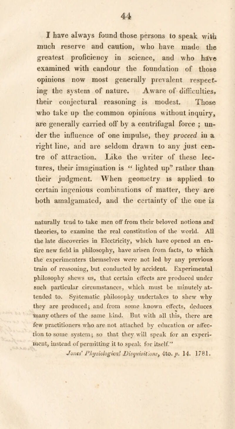 I have always found those persons to speak with much reserve and caution, who have made the greatest proficiency in science, and who have examined with candour the foundation of those opinions now most generally prevalent respect¬ ing the system of nature. Aware of difficulties, their conjectural reasoning is modest. Those who take up the common opinions without inquiry, are generally carried off by a centrifugal force ; un¬ der the influence of one impulse, they proceed, in a i right line, and are seldom drawn to any just cen¬ tre of attraction. Like the writer of these lec¬ tures, their imagination is “ lighted up” rather than their judgment. When geometry is applied to certain ingenious combinations of matter, they are both amalgamated, and the certainty of the one is naturally tend to take men off from their beloved notions and theories, to examine the real constitution of the world. All the late discoveries in Electricity, which have opened an en¬ tire new field in philosophy, have arisen from facts, to which the experimenters themselves were not led by any previous train of reasoning, but conducted by accident. Experimental philosophy shews us, that certain effects are produced under such particular circumstances, which must be minutely at¬ tended to. Systematic philosophy undertakes to shew why they are produced; and from some known effects, deduces many others of the same kind. But with all this, there are few practitioners who are not attached by education or affec¬ tion to some system; so that they will speak for an experi¬ ment, instead of permitting it to speak for itself.” Jones' Physiological Disquisitions, -Ho. j>. 14. 1781.